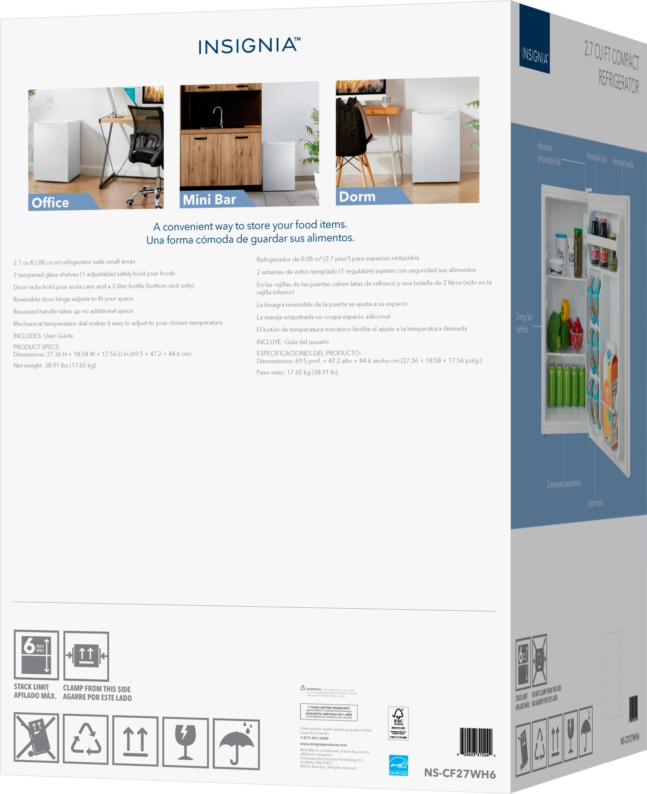 **INSIGNIA™**

**2.7 CUFT COMPACT REFRIGERATOR**

**Office Mini Bar Dorm**

A convenient way to store your food items.  
Una forma cómoda de guardar sus alimentos.  
Refrigerador de 0.08 m³ (2.7 pies³) para espacios reducidos

**PRODUCT SPECS**

- 2.7 cuft (0.08 cu m) refrigerator suits small areas
- 2 tempered glass shelves (1 adjustable) safely hold your foods
- Door racks hold your soda cans and a 2-liter bottle (bottom rack only)
- Reversible door hinge adjusts to your space
- Recessed handle takes up no additional space
- Mechanical temperature dial makes it easy to adjust to your chosen temperature
- INCLUDES: User Guide

**Dimensions:** 27.36 in H x 18.58 in W x 17.56 in D (69.5 cm x 47.2 cm x 44.6 cm)  
**Net weight:** 38.91 lbs (17.65 kg)

**Especificaciones del producto:**

- Refrigerador de 