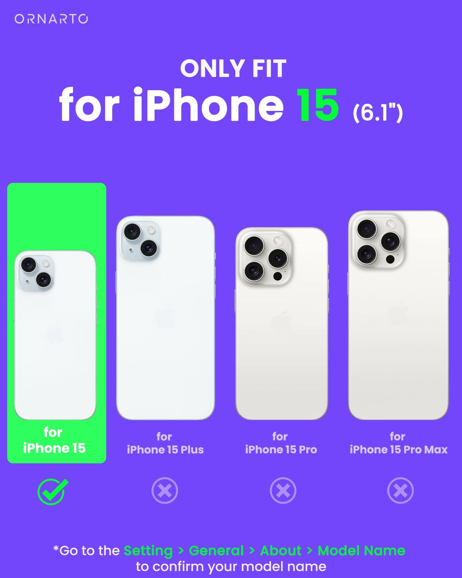 ORNARTO ONLY FIT for iPhone 15 (6.1") for iPhone 15 for iPhone 15 Plus for iPhone 15 Pro for iPhone 15 Pro Max x X X *Go to the Setting > General > About > Model Name to confirm your model name