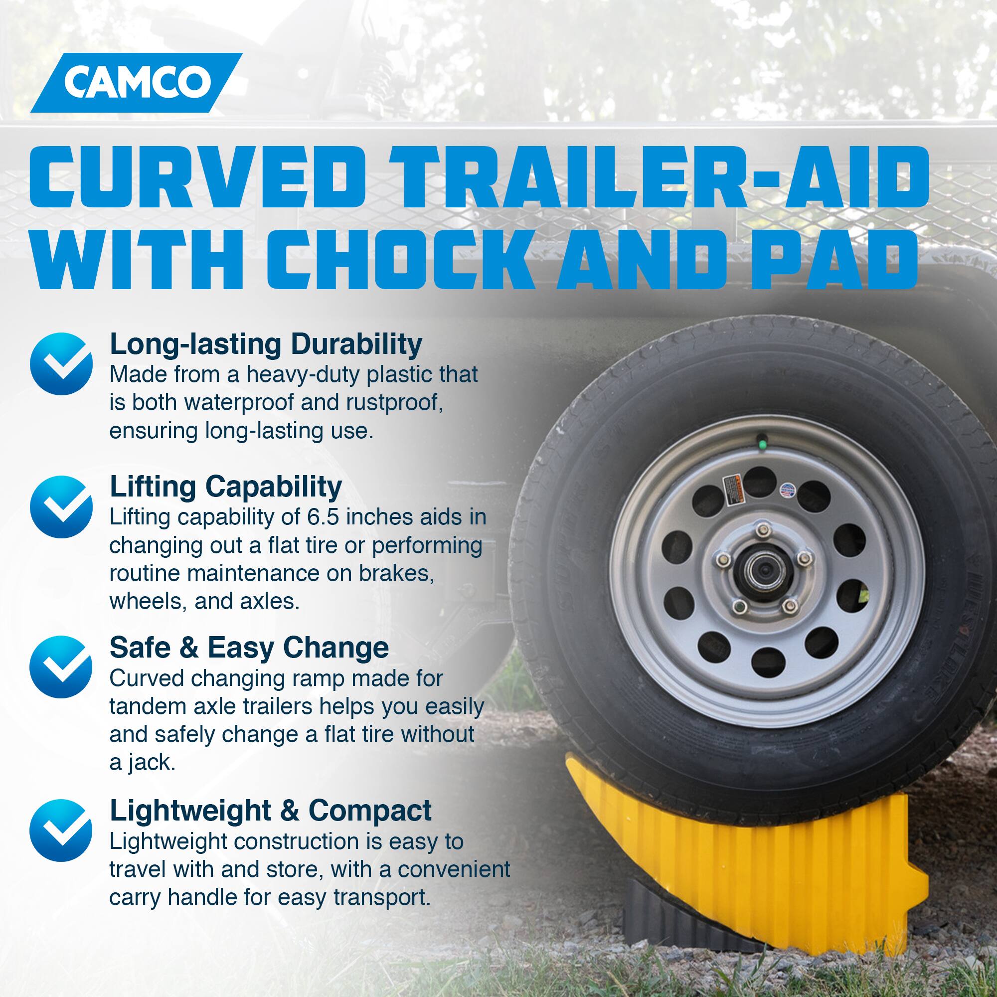 CAMCO  
CURVED TRAILER-AID WITH CHOCK AND PAD  

- Long-lasting Durability  
  Made from a heavy-duty plastic that is both waterproof and rustproof, ensuring long-lasting use.  

- Lifting Capability  
  Lifting capability of 6.5 inches aids in changing out a flat tire or performing routine maintenance on brakes, wheels, and axles.  

- Safe & Easy Change  
  Curved changing ramp made for tandem axle trailers helps you easily and safely change a flat tire without a jack.  

- Lightweight & Compact  
  Lightweight construction is easy to travel with and store, with a convenient carry handle for easy transport.