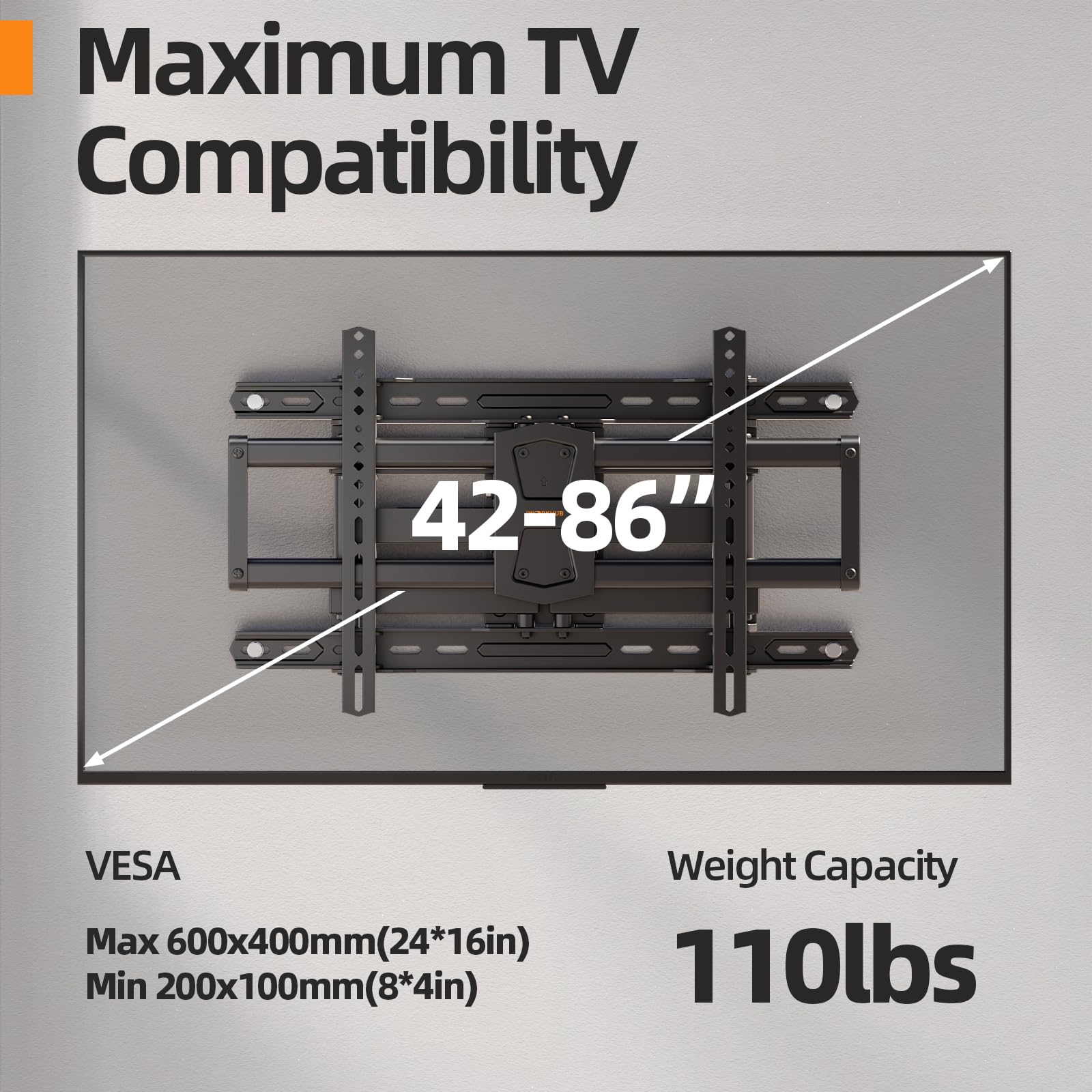 Maximum TV Compatibility  
42-86"  
VESA  
Weight Capacity  
Max 600x400mm (24*16in)  
Min 200x100mm (8*4in)  
110lbs