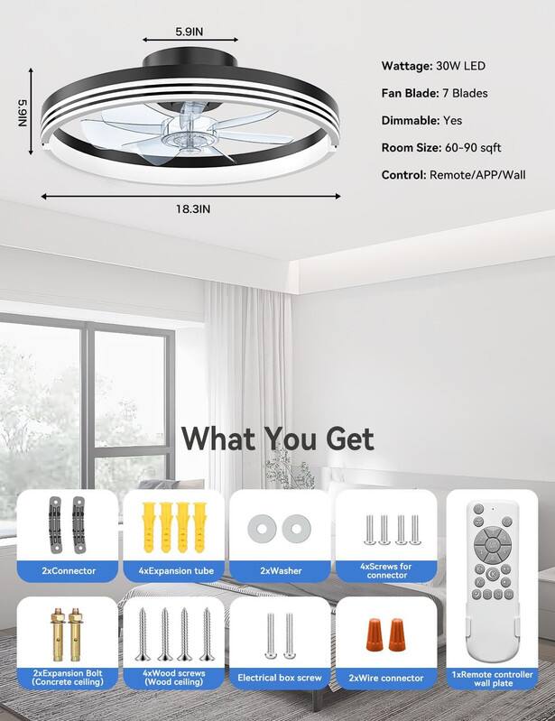 5.9IN Wattage: 30W LED  
Fan Blade: 7 Blades  
Dimmable: Yes  
Room Size: 60-90 sqft  
Control: Remote/APP/Wall  

18.3IN  

What You Get  
2xConnector  
4xExpansion tube  
2xWasher  
4xScrews for connector  
2xExpansion Bolt (Concrete ceiling)  
4xWood screws (Wood ceiling)  
Electrical box screw  
2xWire connector  
1xRemote controller wall plate