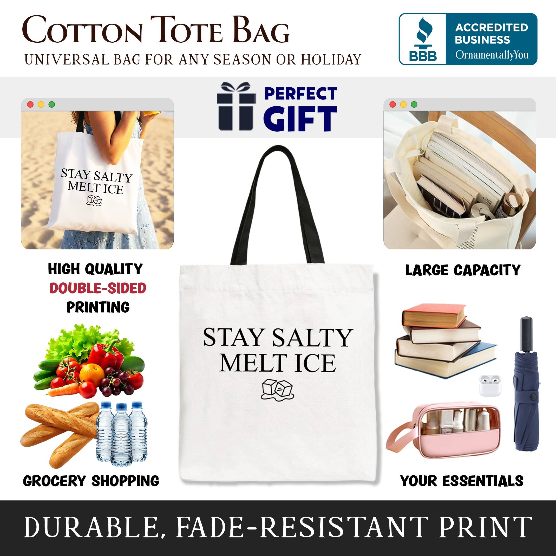 COTTON TOTE BAG  
UNIVERSAL BAG FOR ANY SEASON OR HOLIDAY  

ACCREDITED BUSINESS  
BBB  
OrnamentallyYou  

PERFECT GIFT  

STAY SALTY MELT ICE  

HIGH QUALITY  
DOUBLE-SIDED PRINTING  

LARGE CAPACITY  

GROCERY SHOPPING  
YOUR ESSENTIALS  

DURABLE, FADE-RESISTANT PRINT