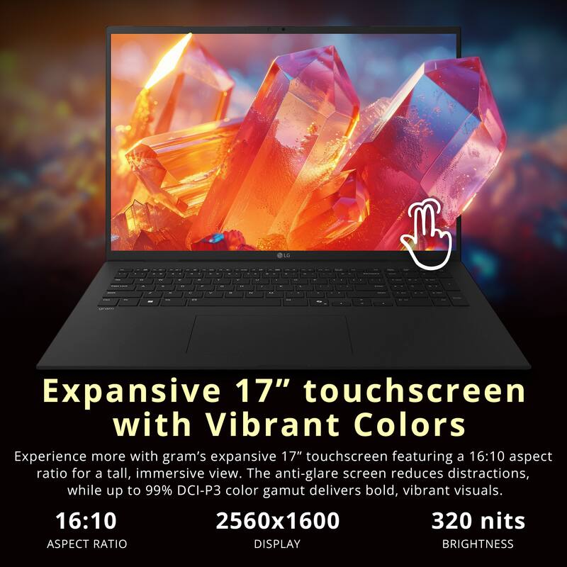 Expansive 17" touchscreen with Vibrant Colors

Experience more with gram's expansive 17" touchscreen featuring a 16:10 aspect ratio for a tall, immersive view. The anti-glare screen reduces distractions, while up to 99% DCI-P3 color gamut delivers bold, vibrant visuals.

16:10  
ASPECT RATIO

2560x1600  
DISPLAY

320 nits  
BRIGHTNESS
