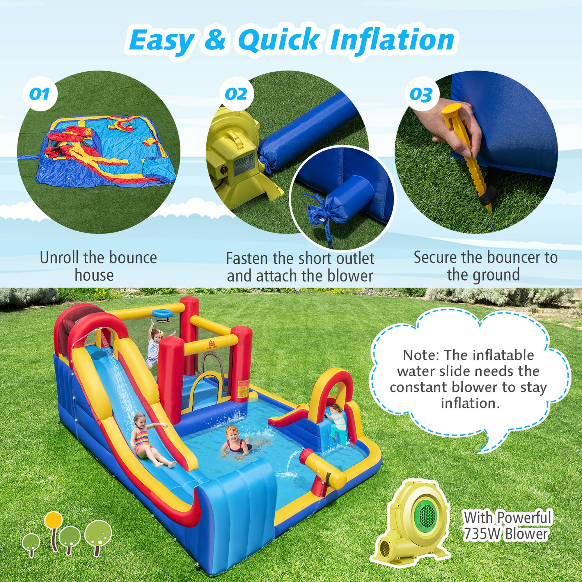 Easy & Quick Inflation

01 Unroll the bounce house

02 Fasten the short outlet and attach the blower

03 Secure the bouncer to the ground

Note: The inflatable water slide needs the constant blower to stay inflation.

With Powerful 735W Blower