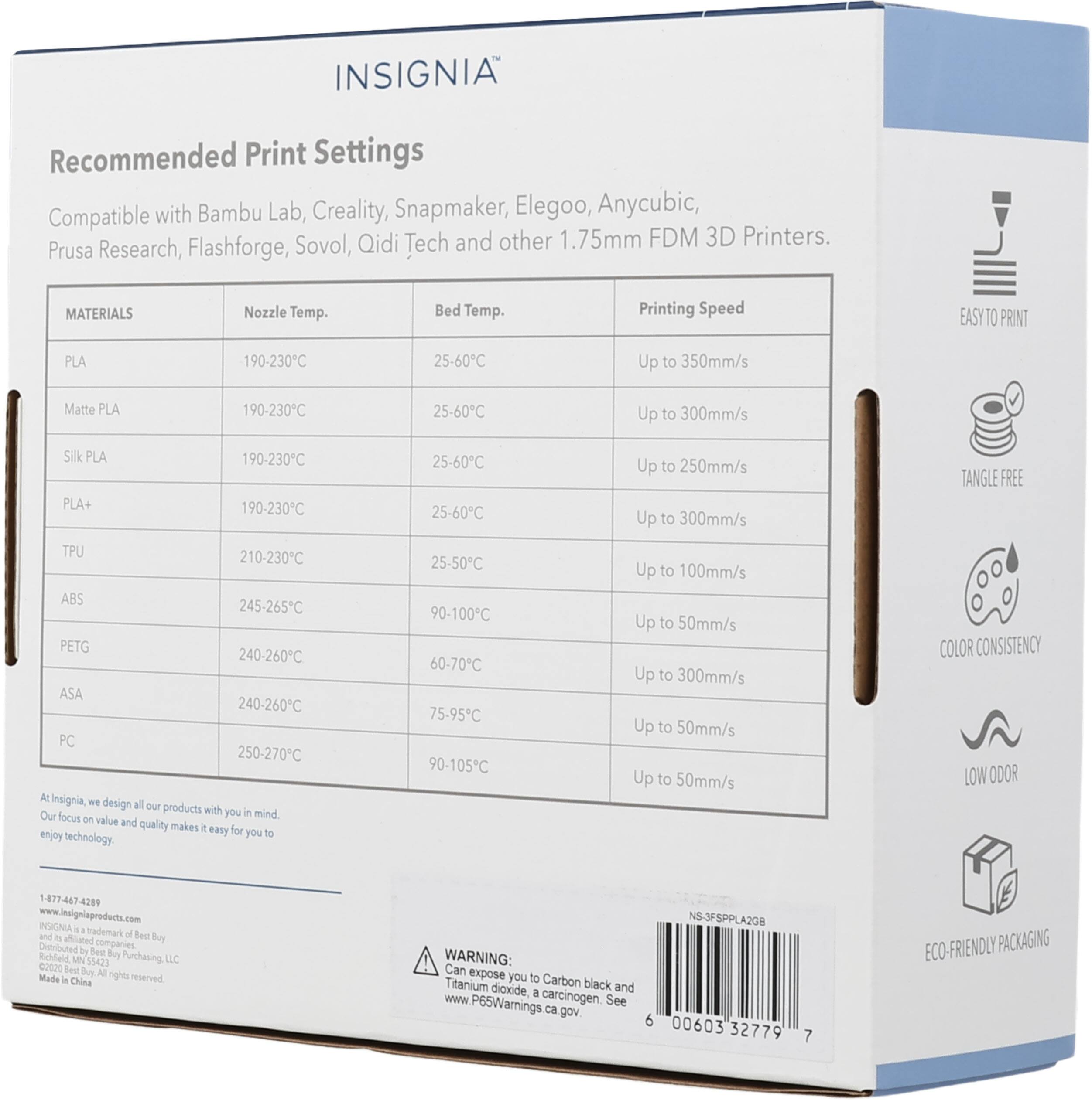 INSIGNIA Recommended Print Settings Compatible with Bambu Lab, Creality, Snapmaker, Elegoo, Anycubic, Sovol, Qidi Tech and other 1.75mm FDM 3D Printers. Prusa Research, Flashforge, MATERIALS Nozzle Temp. Bed Temp. Printing Speed EASY TO PRINT PLA 190-230C 25-60C Up to 350mm/s Matte PLA 190-230C 25-60C Up to 300mm/s Silk PLA PLA+ 190-230C 190-230C 25-60C 25-60C Up to 250mm/s Up to 300mm/s TANGLE FREE TPU 210-230C ABS 245-265C PETG 240-260C ASA 240-260C PC 250-270C At insignia, we design all our products with you in mind. Our focus on value and quality makes it easy for you to enjoy