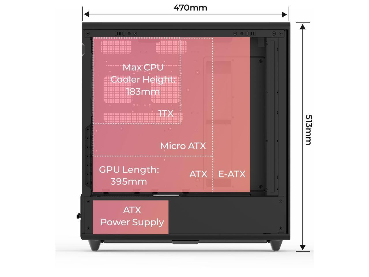 470mm  
Max CPU Cooler Height: 183mm  
ITX  
Micro ATX  
GPU Length: 395mm  
ATX  
E-ATX  
ATX Power Supply