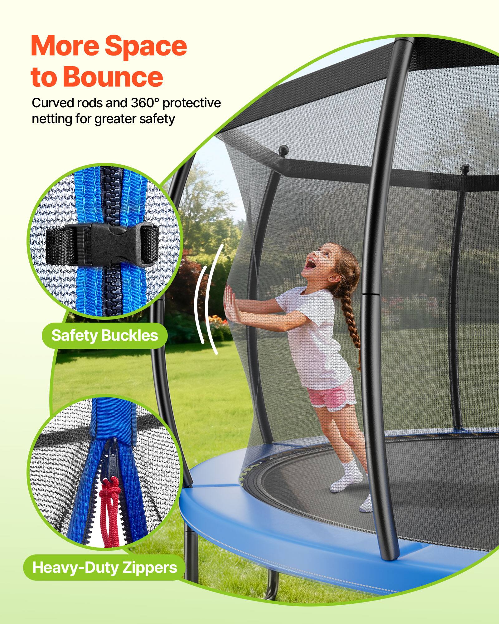 More Space to Bounce  
Curved rods and 360° protective netting for greater safety  
Safety Buckles  
Heavy-Duty Zippers