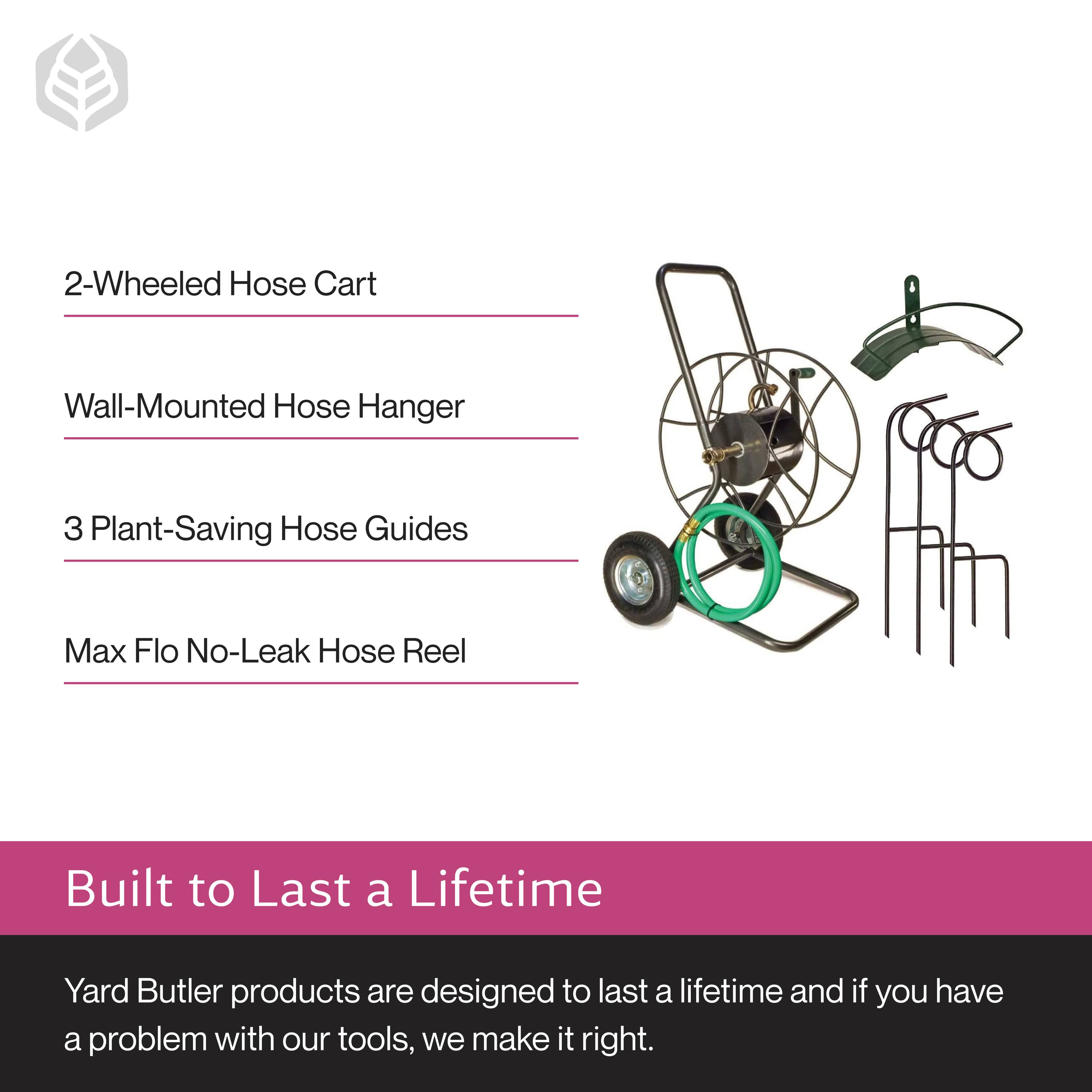 2-Wheeled Hose Cart  
Wall-Mounted Hose Hanger  
3 Plant-Saving Hose Guides  
Max Flo No-Leak Hose Reel  

Built to Last a Lifetime  

Yard Butler products are designed to last a lifetime and if you have a problem with our tools, we make it right.