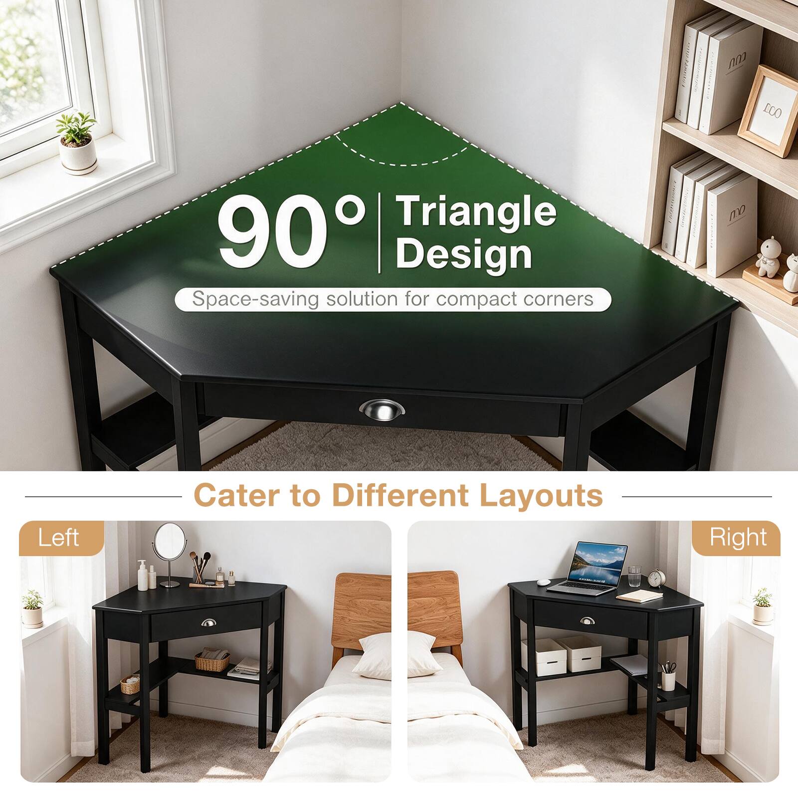 90° Triangle Design  
Space-saving solution for compact corners

Cater to Different Layouts

Left

Right