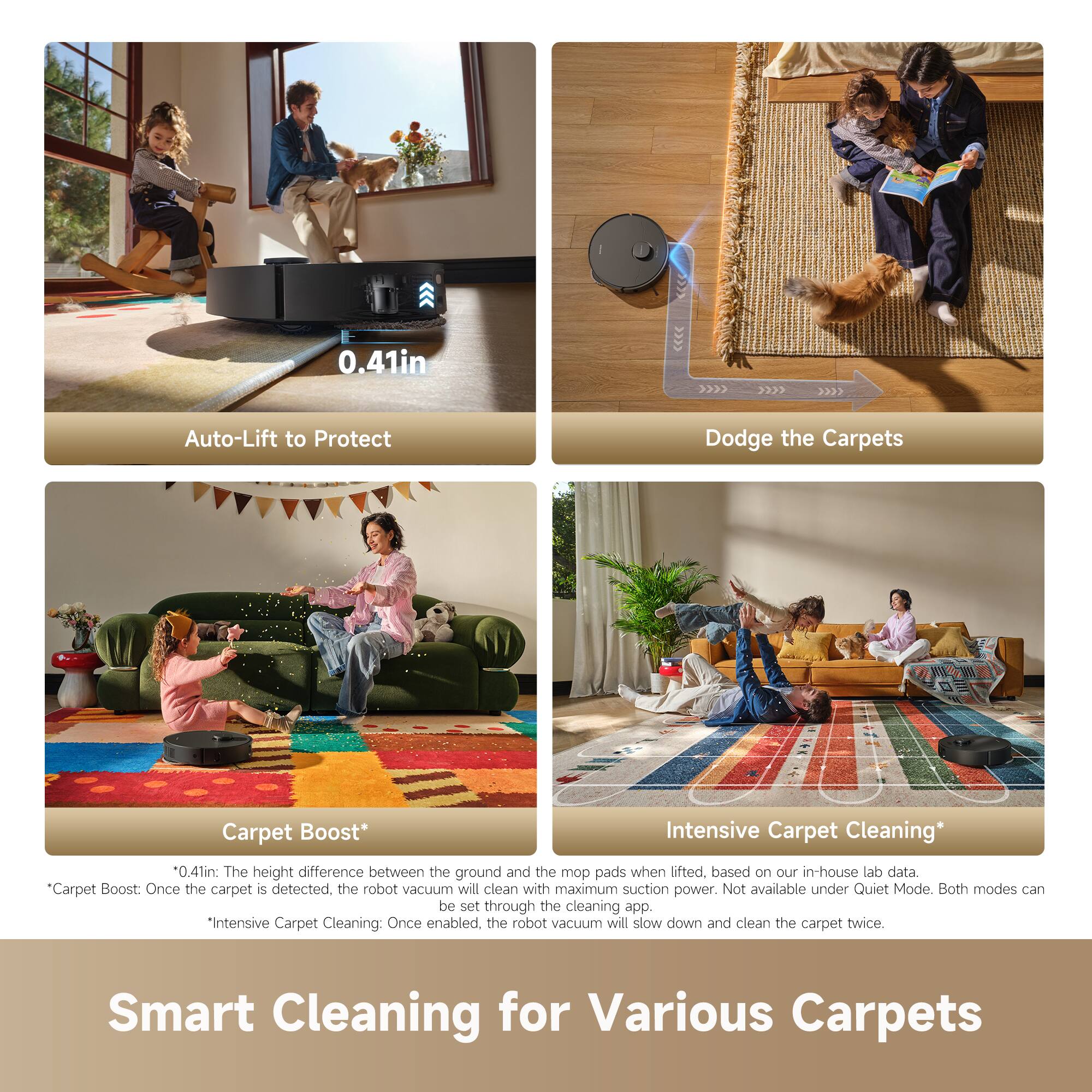 0.41in Auto-Lift to Protect  
Dodge the Carpets  
Carpet Boost*  
Intensive Carpet Cleaning*  

0.41in: The height difference between the ground and the mop pads when lifted based on our in-house lab data  
Carpet Boost: Once the carpet is detected, the robot vacuum will clean with maximum suction power. Not available under Quiet Mode. Both modes can be set through the cleaning app.  
Intensive Carpet Cleaning: Once enabled, the robot vacuum will slow down and clean the carpet twice.  

Smart Cleaning for Various Carpets