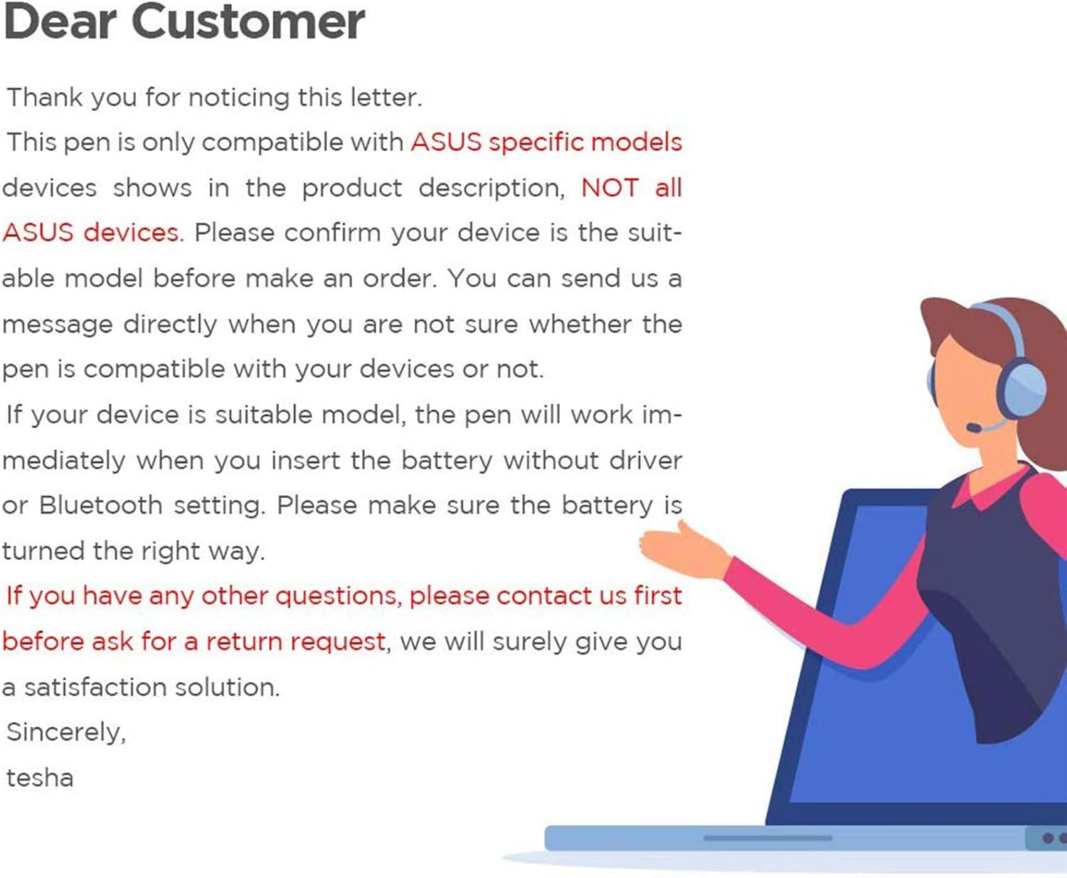 Dear Customer

Thank you for noticing this letter. This pen is only compatible with ASUS specific models devices shows in the product description, NOT all ASUS devices. Please confirm your device is the suitable model before make an order. You can send us a message directly when you are not sure whether the pen is compatible with your devices or not. If your device is suitable model, the pen will work immediately when you insert the battery without driver or Bluetooth setting. Please make sure the battery is turned the right way. If you have any other questions, please contact us first before ask for a return request, we will surely give you a satisfaction solution. Sincerely, tesha