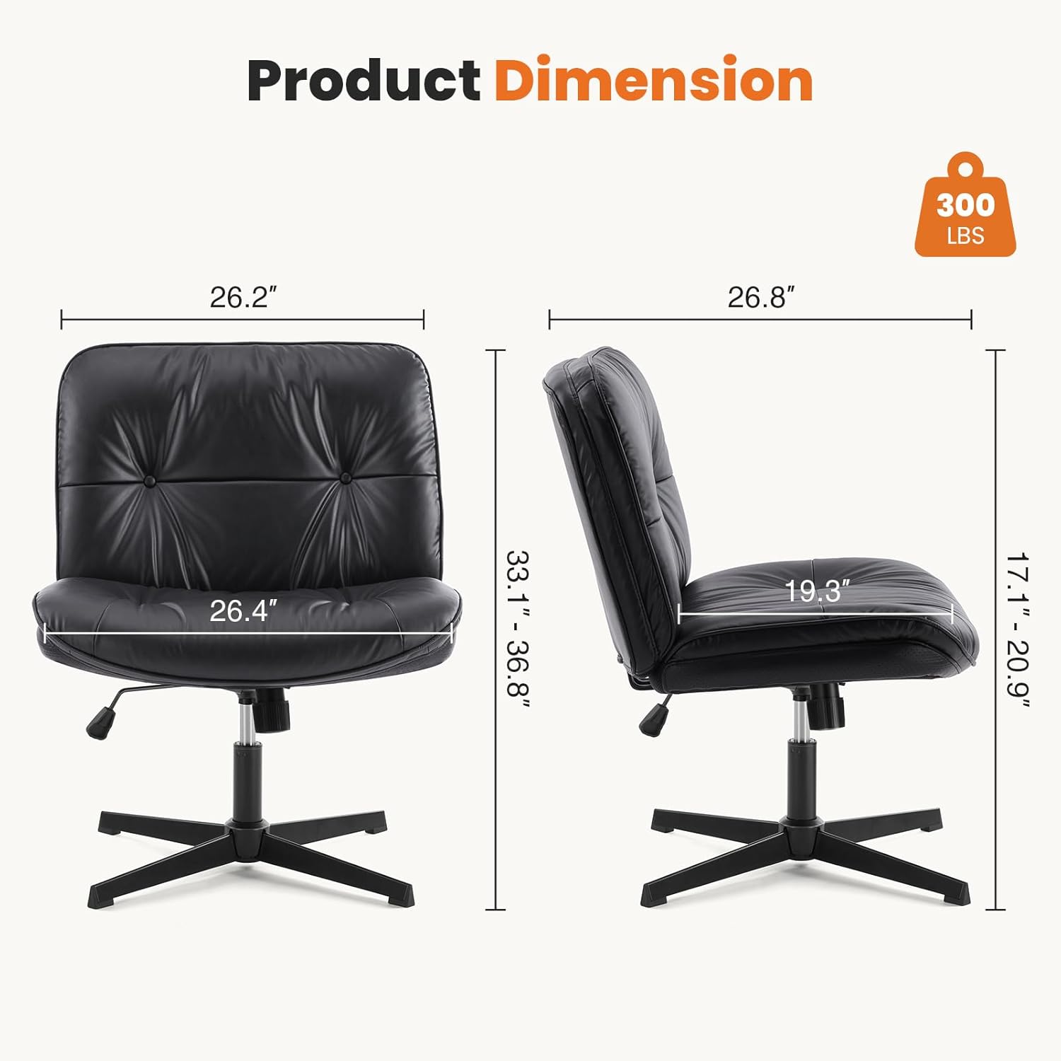 Product Dimension: 300 LBS, 26.2" x 26.8" x 26.4" (H), 33.1" - 36.8" (Seat Height), 19.3" (Seat Depth), 17.1" - 20.9" (Seat Width)