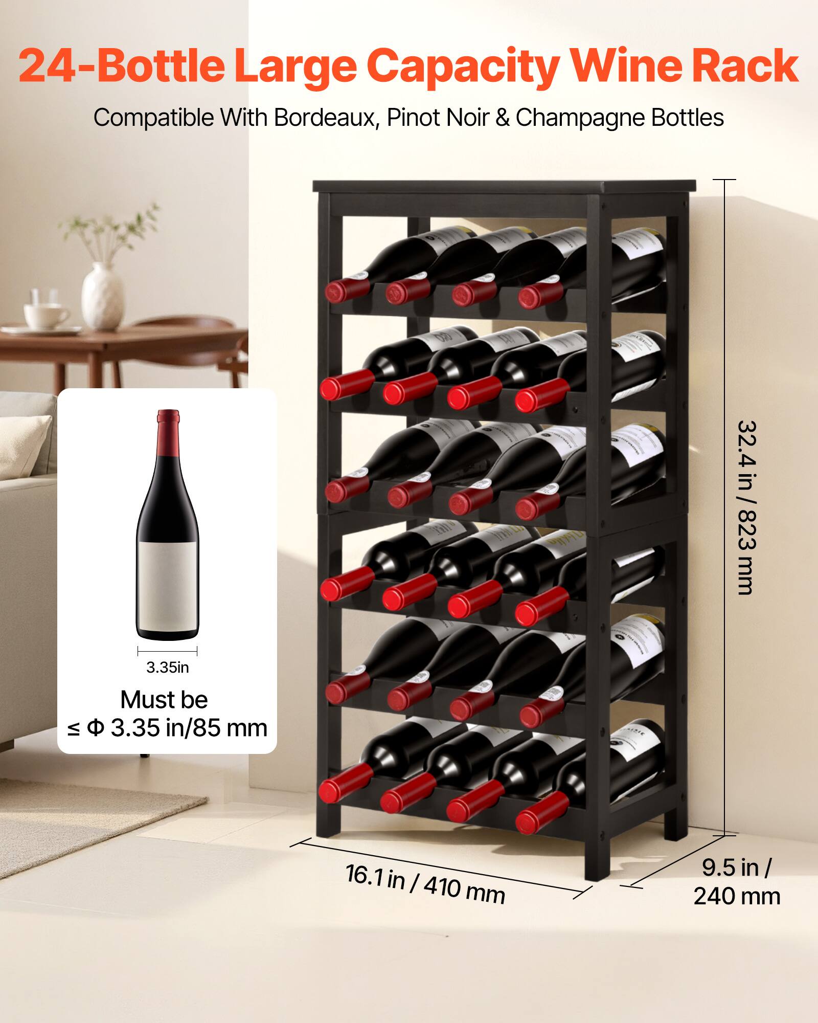 24-Bottle Large Capacity Wine Rack  
Compatible With Bordeaux, Pinot Noir & Champagne Bottles  

32.4 in / 823 mm  
3.35 in / 85 mm  
16.1 in / 410 mm  
9.5 in / 240 mm  

Must be ≤ Φ 3.35 in/85 mm