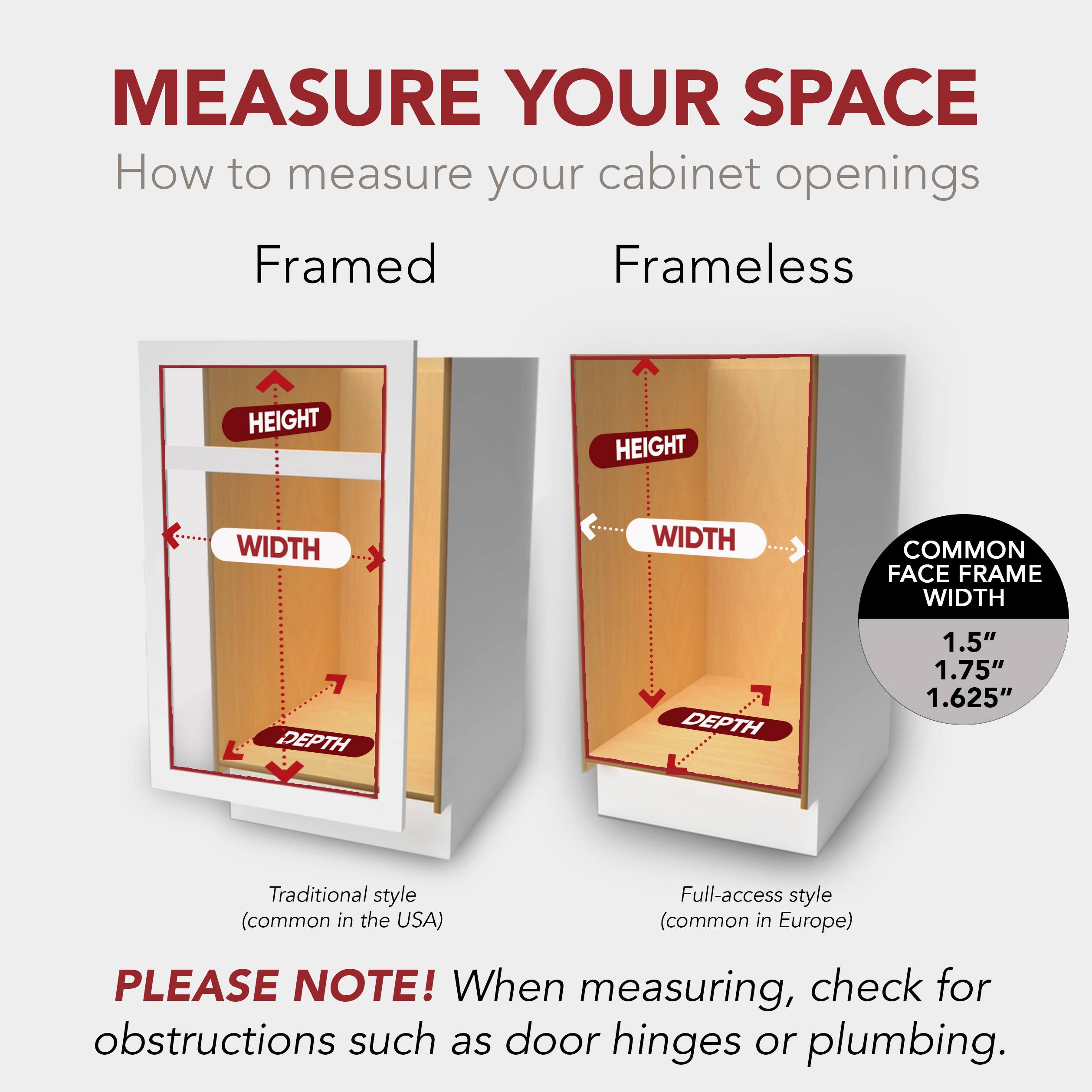 MEASURE YOUR SPACE  
How to measure your cabinet openings  

Framed Frameless  
HEIGHT HEIGHT  
WIDTH WIDTH  
DEPTH DEPTH  

1.5" 1.75" 1.625"  

Traditional style (common in the USA)  
Full-access style (common in Europe)  

PLEASE NOTE! When measuring, check for obstructions such as door hinges or plumbing.