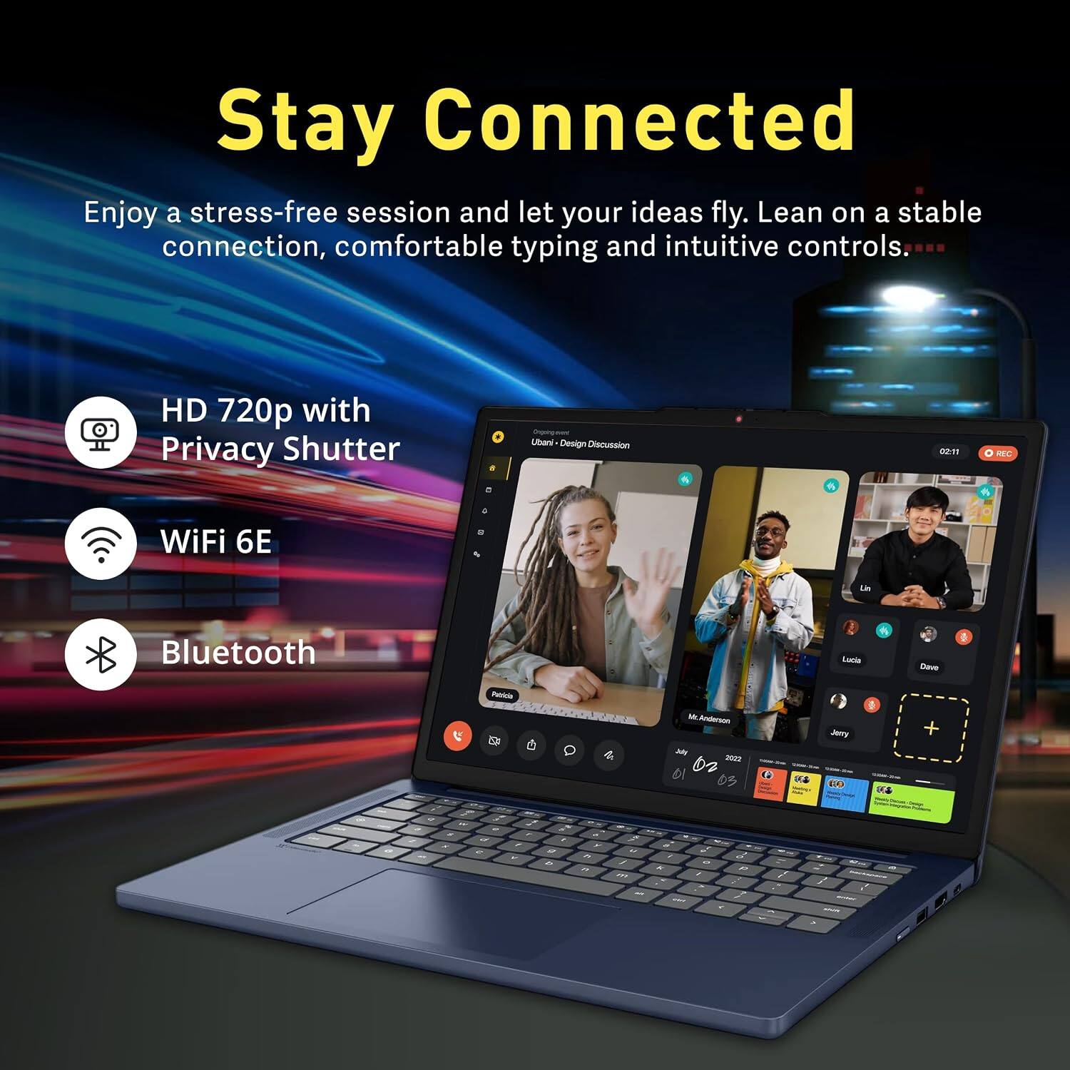 Stay Connected

Enjoy a stress-free session and let your ideas fly. Lean on a stable connection, comfortable typing and intuitive controls.

HD 720p with Privacy Shutter

WiFi 6E

Bluetooth