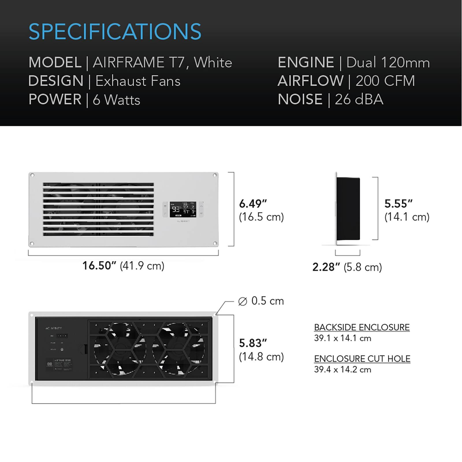 SPECIFICATIONS

MODEL | AIRFRAME T7, White  
DESIGN | Exhaust Fans  
POWER | 6 Watts  

ENGINE | Dual 120mm  
AIRFLOW | 200 CFM  
NOISE | 26 dBA  

6.49" (16.5 cm)  
5.55" (14.1 cm)  
16.50" (41.9 cm)  
2.28" (5.8 cm)  
0 0.5 cm  

5.83" (14.8 cm)  

BACKSIDE ENCLOSURE | 39.1 x 14.1 cm  
ENCLOSURE CUT HOLE | 39.4 x 14.2 cm