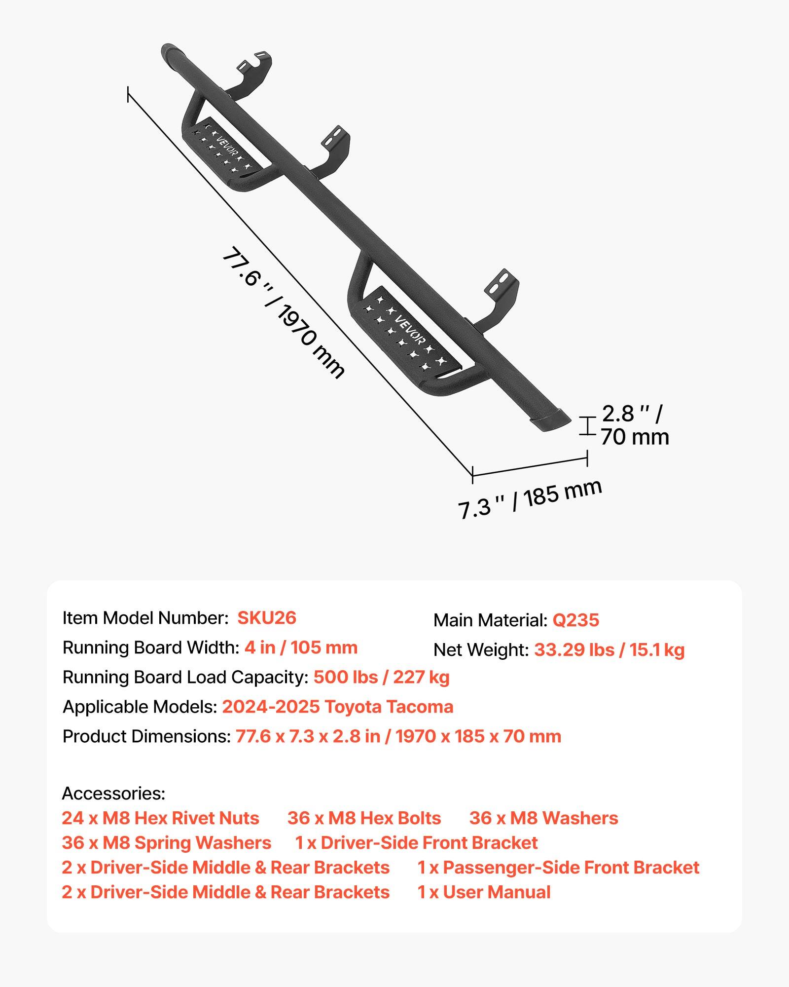 E F VEVI 4 77.6 = I 1970 mm ****** x VEVOR 70 2.8 mm / 185 mm 7.3 I Item Model Number: SKU26 Main Material: Q235 Running Board Width: 4 in I 105 mm Net Weight: 33.29 lbs 15.1 kg Running Board Load Capacity: 500 lbs 227 kg Applicable Models: 2024-2025 Toyota Tacoma Product Dimensions: 77.6 X 7.3 x 2.8 in I 1970 x 185 x 70 mm Accessories: 24 X M8 x Rivet Nuts 36 X M8 x Bolts 36 X M8 Washers 36 x M8 Spring Washers 1x Driver-Side Front Bracket 2 x Driver-Side Middle & Rear Brackets 1x Passenger-Side Front Bracket 2 X Driver-Side Middle & Rear Brackets X User Manual