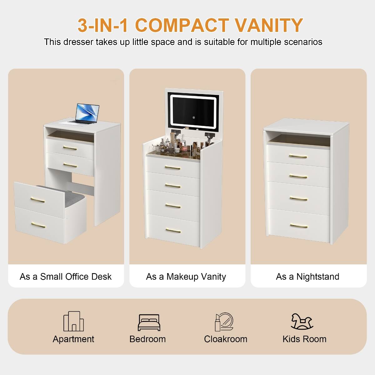 3-IN-1 COMPACT VANITY  
This dresser takes up little space and is suitable for multiple scenarios

- As a Small Office Desk
- As a Makeup Vanity
- As a Nightstand

Apartment  
Bedroom  
Cloakroom  
Kids Room