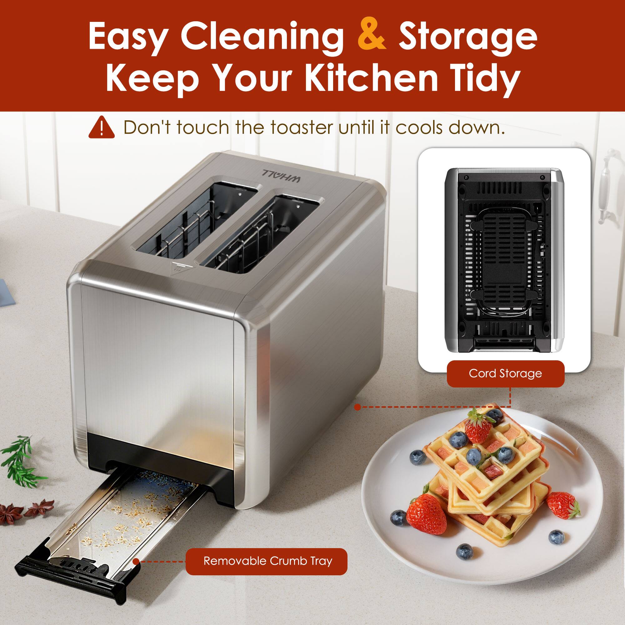 Easy Cleaning & Storage  
Keep Your Kitchen Tidy  

Don't touch the toaster until it cools down.  

Removable Crumb Tray  

Cord Storage