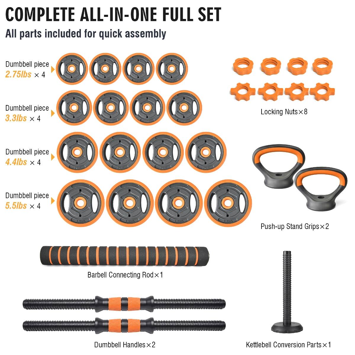 COMPLETE ALL-IN-ONE FULL SET  
All parts included for quick assembly  

- Dumbbell piece 2.75lbs x 4  
- Dumbbell piece 3.3lbs x 4  
- Dumbbell piece 4.4lbs x 4  
- Dumbbell piece 5.5lbs x 4  
- Locking Nuts x 8  
- Push-up Stand Grips x 2  
- Barbell Connecting Rod x 1  
- Dumbbell Handles x 2  
- Kettlebell Conversion Parts x 1