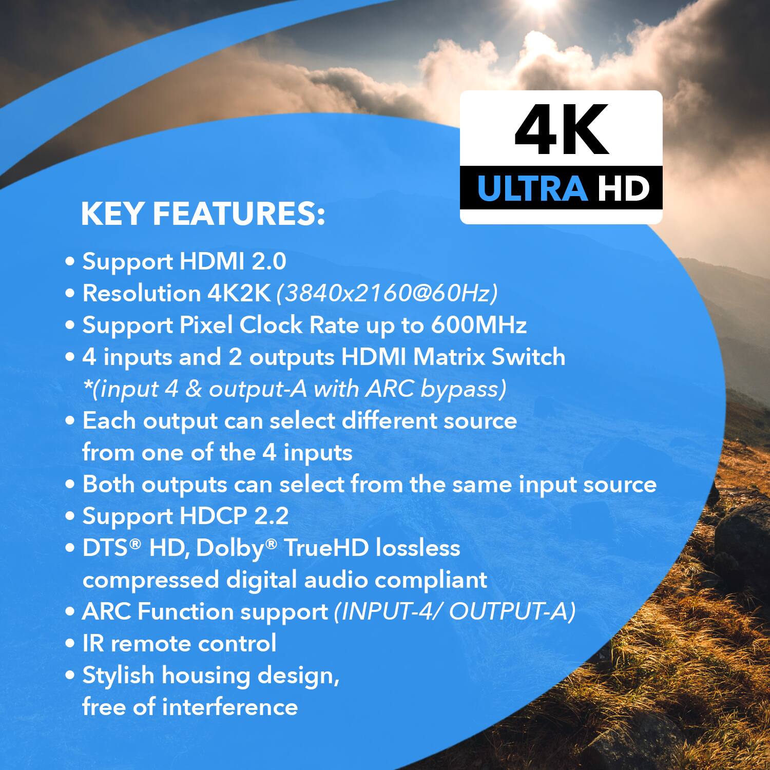 KEY FEATURES:
4K ULTRA HD
Support HDMI 2.0
Resolution 4K2K (3840x2160@60Hz)
Support Pixel Clock Rate up to 600MHz
4 inputs and 2 outputs HDMI Matrix Switch *(input 4 & output-A with ARC bypass)
Each output can select different source from one of the 4 inputs
Both outputs can select from the same input source
Support HDCP 2.2
DTS HD, Dolby TrueHD lossless compressed digital audio compliant
ARC Function support (INPUT-4/ OUTPUT-A)
IR remote control
Stylish housing design, free of interference