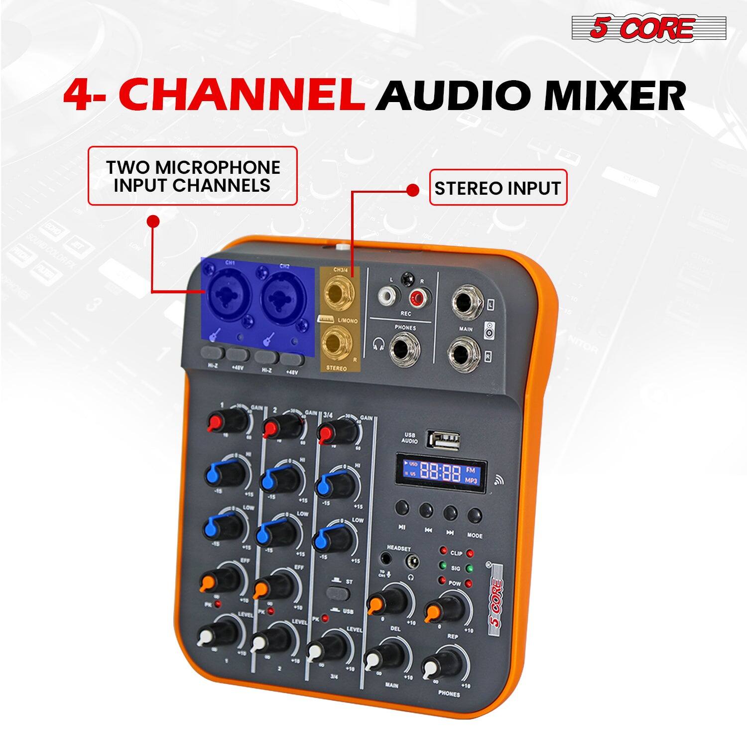 5 CORE  
4-CHANNEL AUDIO MIXER  

TWO MICROPHONE INPUT CHANNELS  
STEREO INPUT  

- REC PHONES  
- MAIN  
- USB AUDIO  
- MP3  
- HEADSET  
- CLIP  
- DEL  
- REP  
- PHONES  

- GAIN 1  
- GAIN 2  
- GAIN 3/4  
- LEVEL 1  
- LEVEL 2  
- LEVEL 3/4  
- LOW 1  
- LOW 2  
- LOW 3/4  
- EQ 1  
- EQ 2  
- EQ 3/4  
- FX 1  
- FX 2  
- FX 3/4  
- MAIN  
- PHONES  

- USB  
- MP3  
- HEADSET  
- CLIP  
- DEL  
- REP  
- PHONES  

- 5 CORE