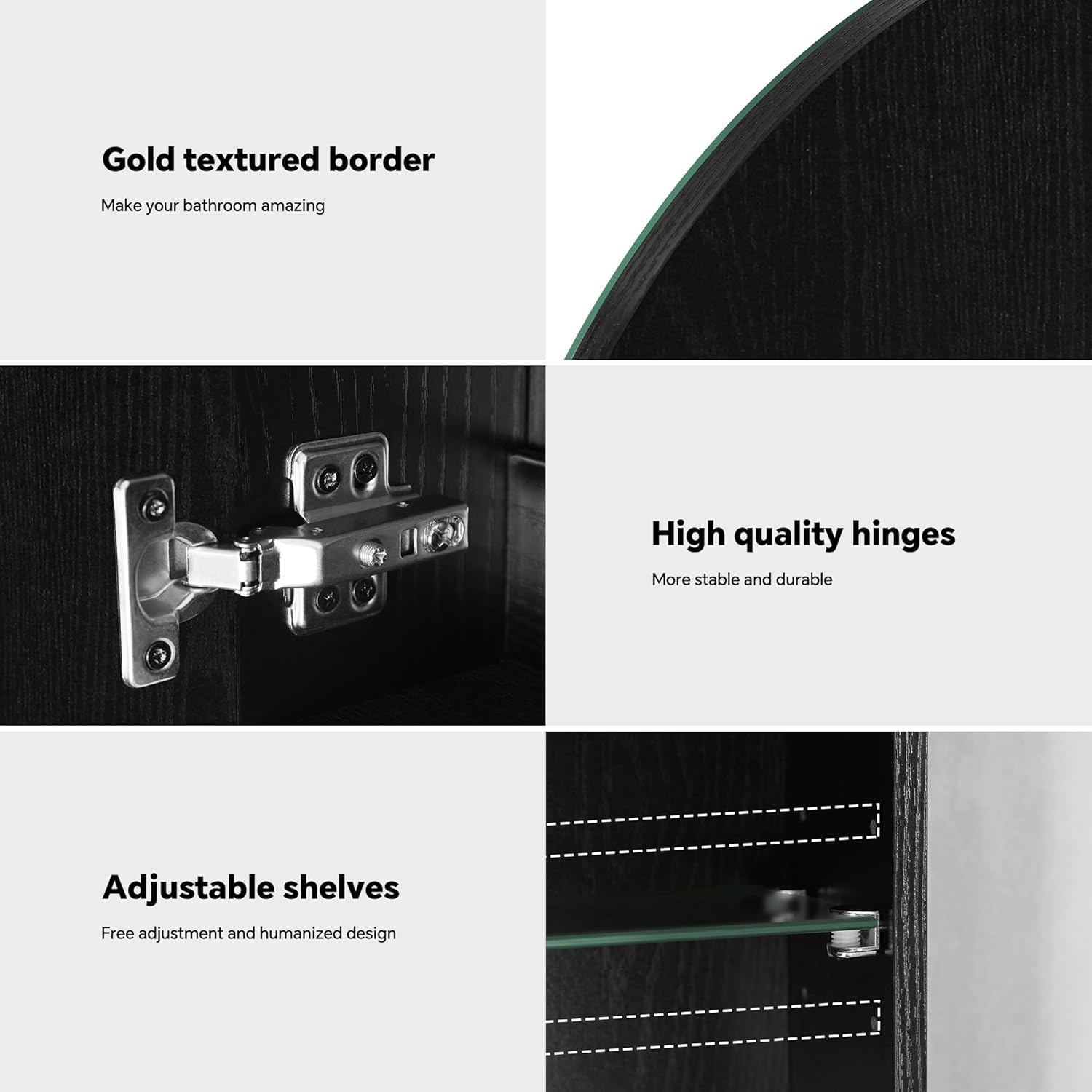 Gold textured border  
Make your bathroom amazing  

High quality hinges  
More stable and durable  

Adjustable shelves  
Free adjustment and humanized design