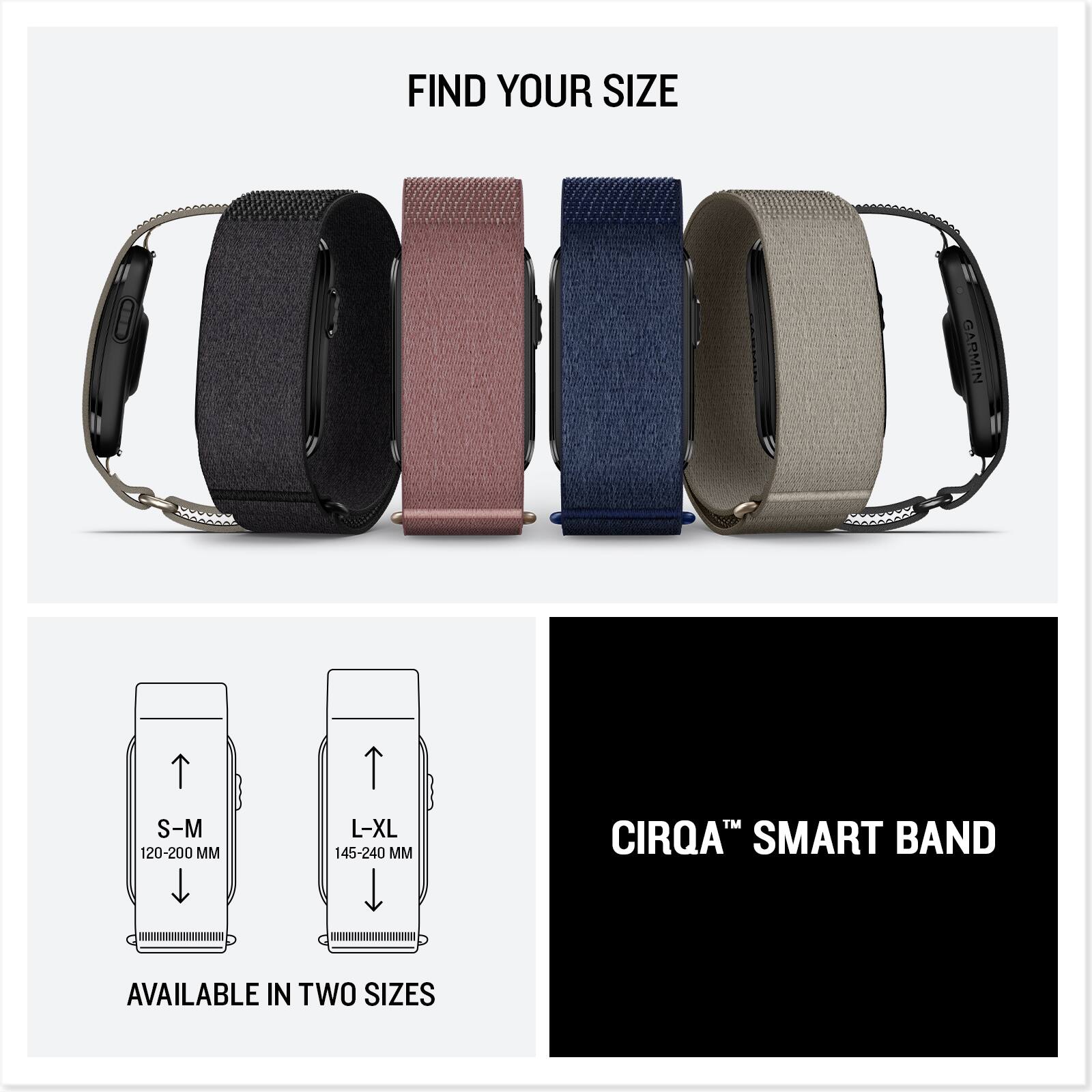 FIND YOUR SIZE

GARMIN S-M 120-200 MM
L-XL 145-240 MM

CIRQA™ SMART BAND

AVAILABLE IN TWO SIZES