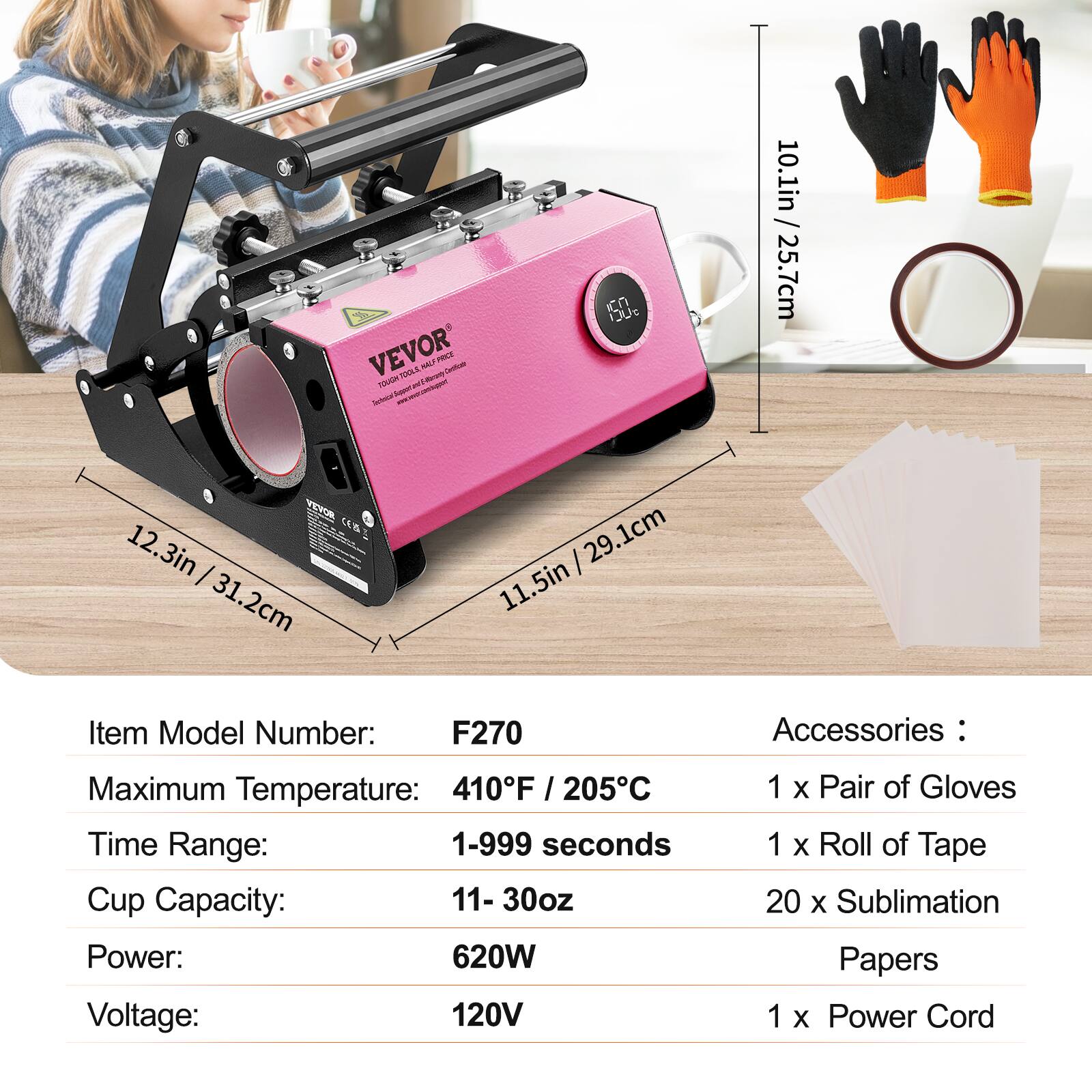 VEVOR TOUGH TOOLS HALF Milkargy PRICE Certificate Schold Your

ICN LIVe

/ 10.1in 25.7cm
12.3in 31.2cm
29.1cm 11.5in

Item Model Number: F270

Accessories:
Maximum Temperature: 410°F / 205°C
Time Range: 1-999 seconds
Cup Capacity: 11-30oz
Power: 620W
Voltage: 120V

1 x Pair of Gloves
1 x Roll of Tape
20 x Sublimation Papers
1 x Power Cord