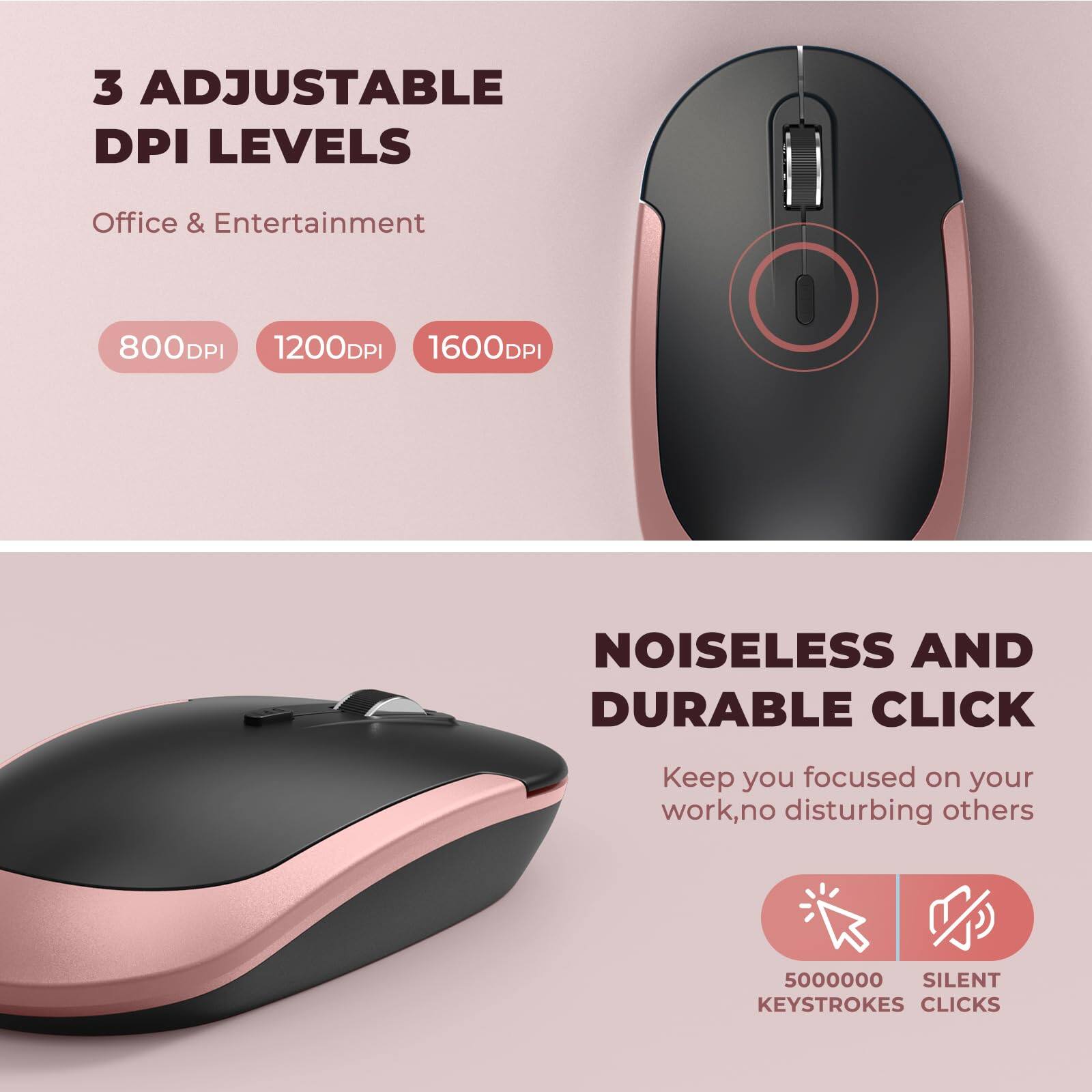3 Adjustable DPI Levels  
Office & Entertainment  
800DPI 1200DPI 1600DPI  

Noiseless and Durable Click  
Keep you focused on your work, no disturbing others  
5000000 Silent Keystrokes Clicks