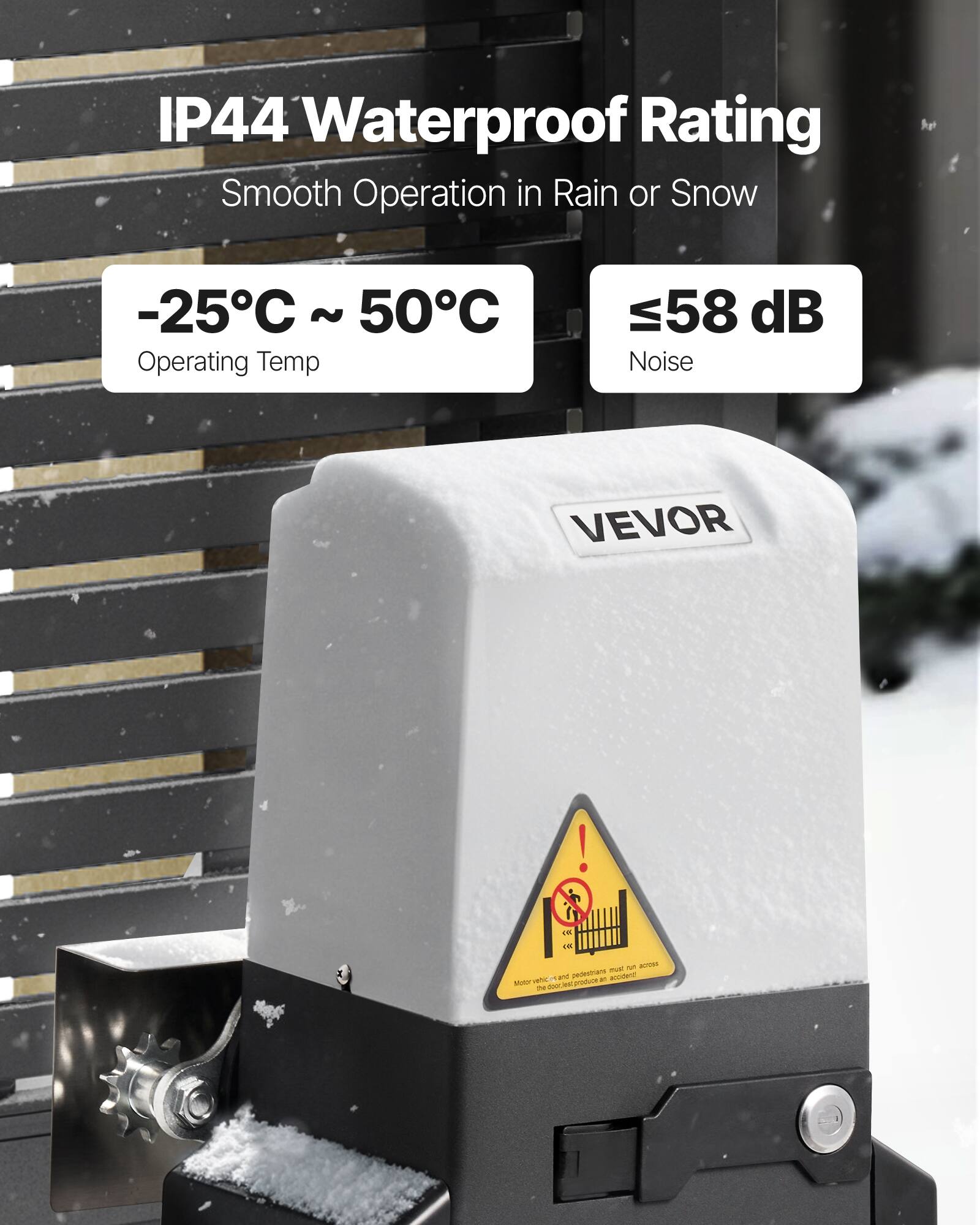 IP44 Waterproof Rating  
Smooth Operation in Rain or Snow  
-25°C ~ 50°C Operating Temp  
≤58 dB Noise  
VEVOR  

Motor vehicles and pedestrians must not run across the door rail! The door rail produces an accident!