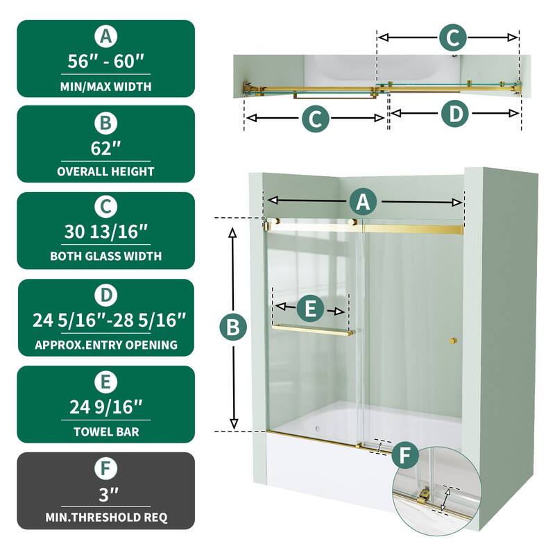 A 56" - 60" MIN/MAX WIDTH  
62" OVERALL HEIGHT  
30 13/16" BOTH GLASS WIDTH  
24 5/16" - 28 5/16" APPROX. ENTRY OPENING  
24 9/16" TOWEL BAR  
3" MIN. THRESHOLD REQ