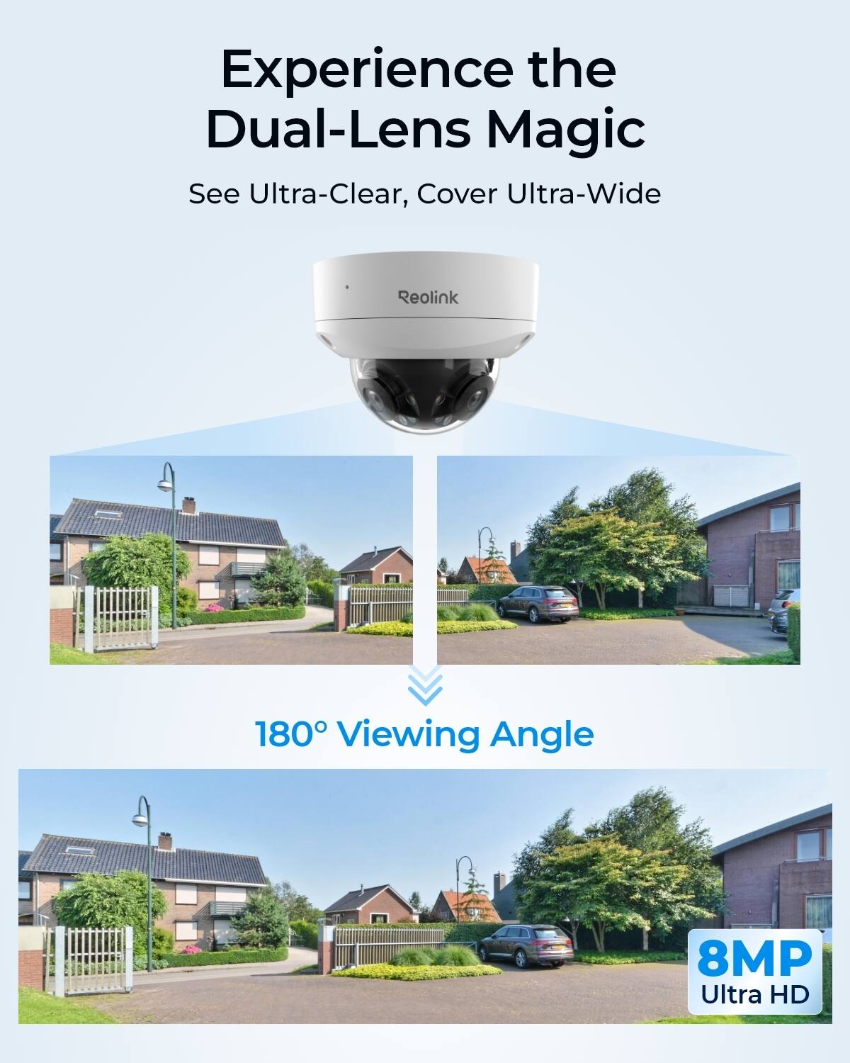 Experience the Dual-Lens Magic  
See Ultra-Clear, Cover Ultra-Wide  
Reolink  
180° Viewing Angle  
8MP Ultra HD