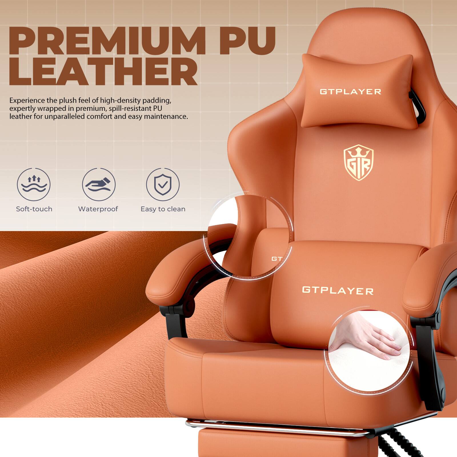 PREMIUM PU LEATHER  
Experience the plush feel of high-density padding, expertly wrapped in premium, spill-resistant PU leather for unparalleled comfort and easy maintenance.  

GTPLAYER  
SIR  
Soft-touch  
Waterproof  
Easy to clean  
GT.