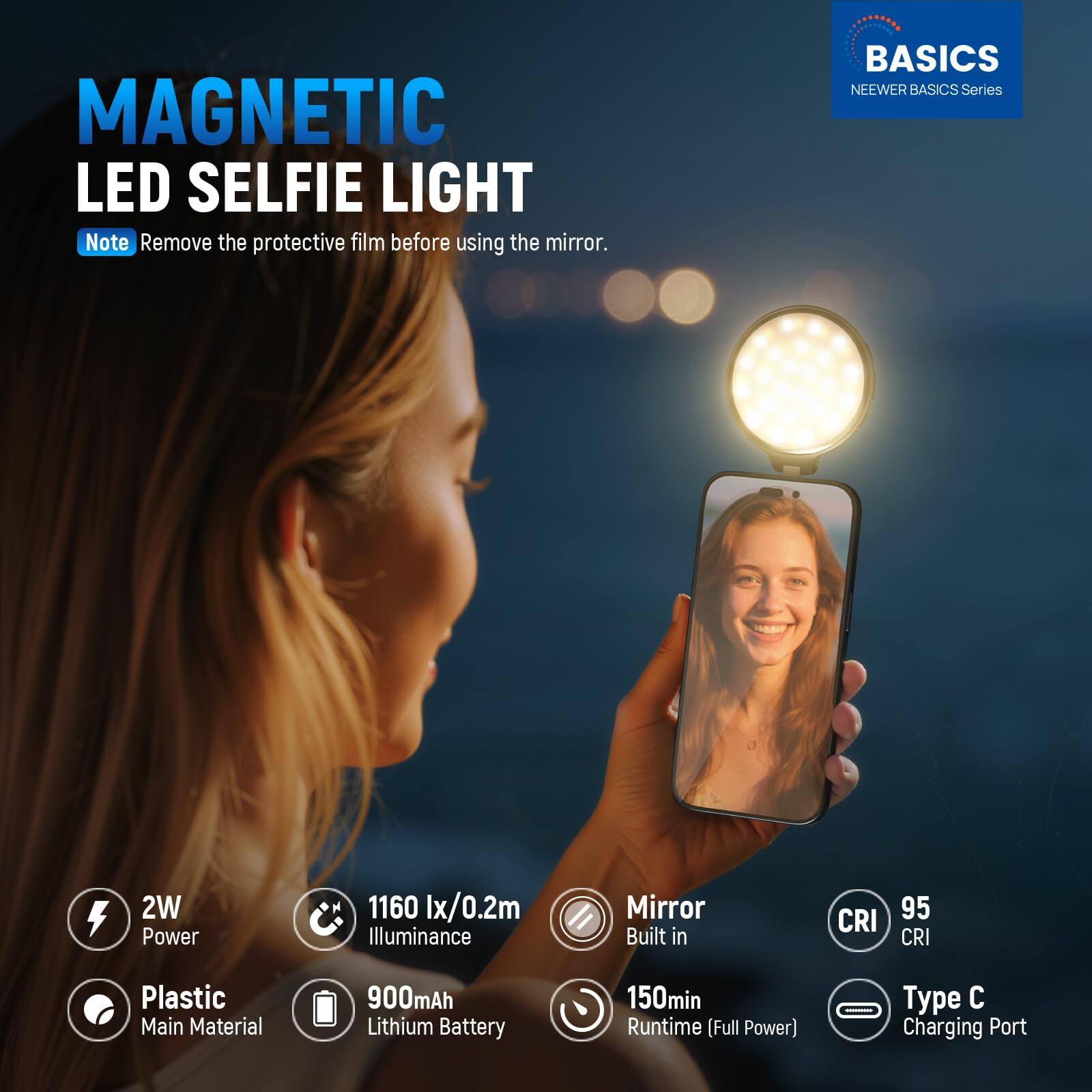 MAGNETIC LED SELFIE LIGHT

Note: Remove the protective film before using the mirror.

BASICS
NEEWER BASICS Series

- 2W Power
- 1160 lx/0.2m Illuminance
- Mirror Built in
- CRI 95
- Plastic Main Material
- 900mAh Lithium Battery
- 150min Runtime (Full Power)
- Type C Charging Port
