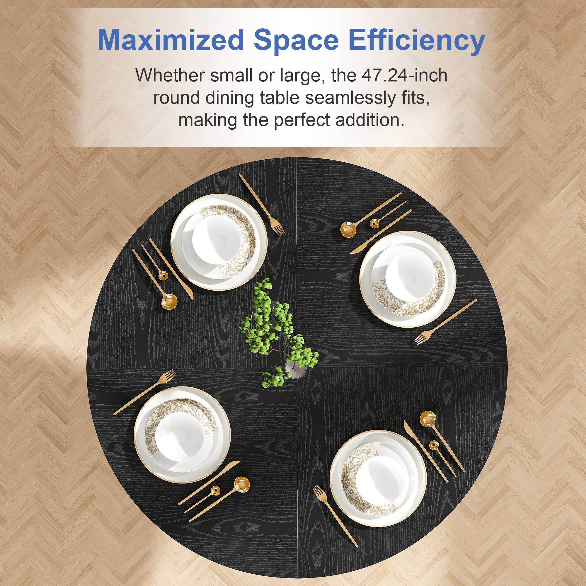 Maximized Space Efficiency  
Whether small or large, the 47.24-inch round dining table seamlessly fits, making the perfect addition.