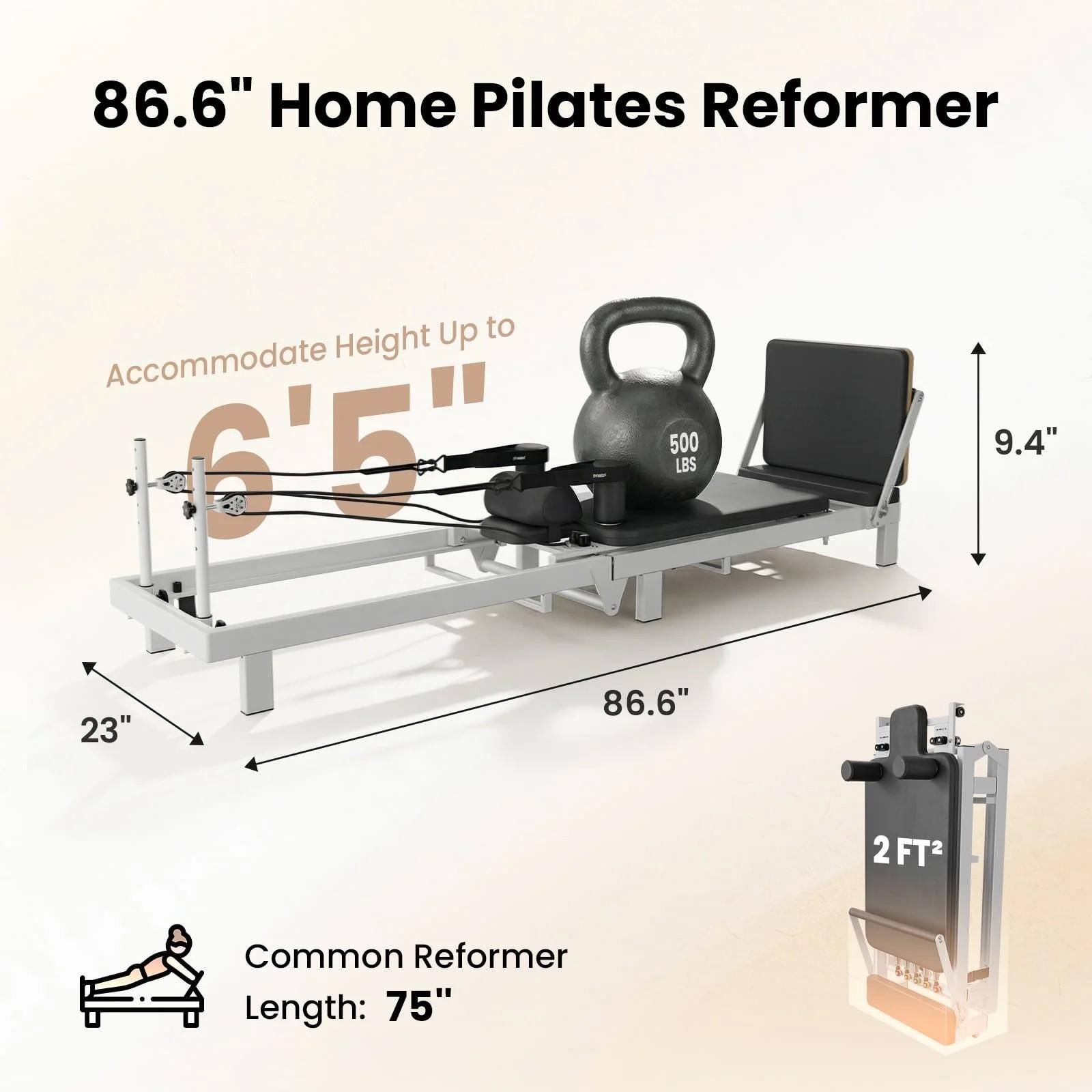 86.6" Home Pilates Reformer  
Up to Accommodate Height 6'5"  
500 LBS  
9.4"  
23"  
86.6"  
2FT2  
Common Reformer Length: 75"