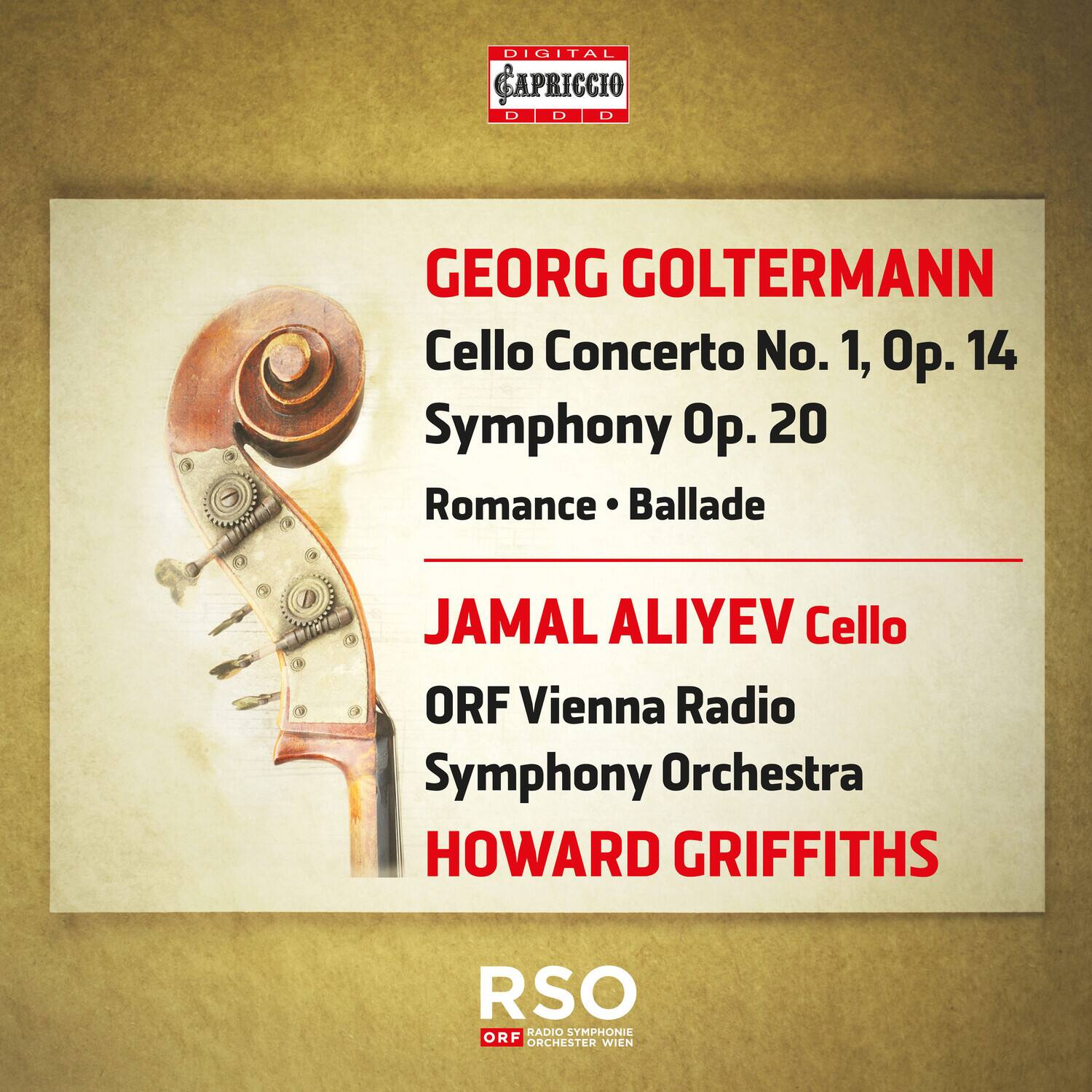 DIGITAL CAPRICCIO  
DDD  

GEORG GOLTERMANN  
Cello Concerto No. 1, Op. 14  
Symphony Op. 20  
Romance • Ballade  

JAMAL ALIYEV Cello  
ORF Vienna Radio Symphony Orchestra  
HOWARD GRIFFITHS  

RSO  
ORF RADIO SYMPHONIE ORCHESTER WIEN