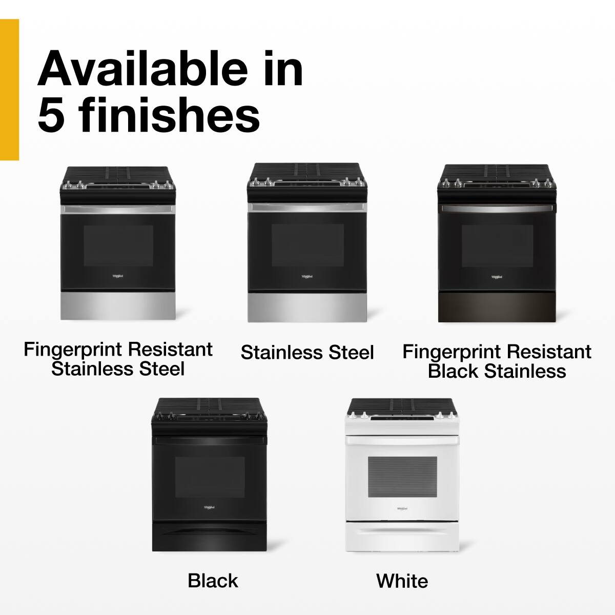 Available in 5 finishes

- Fingerprint Resistant Stainless Steel
- Stainless Steel
- Fingerprint Resistant Black Stainless
- Black
- White