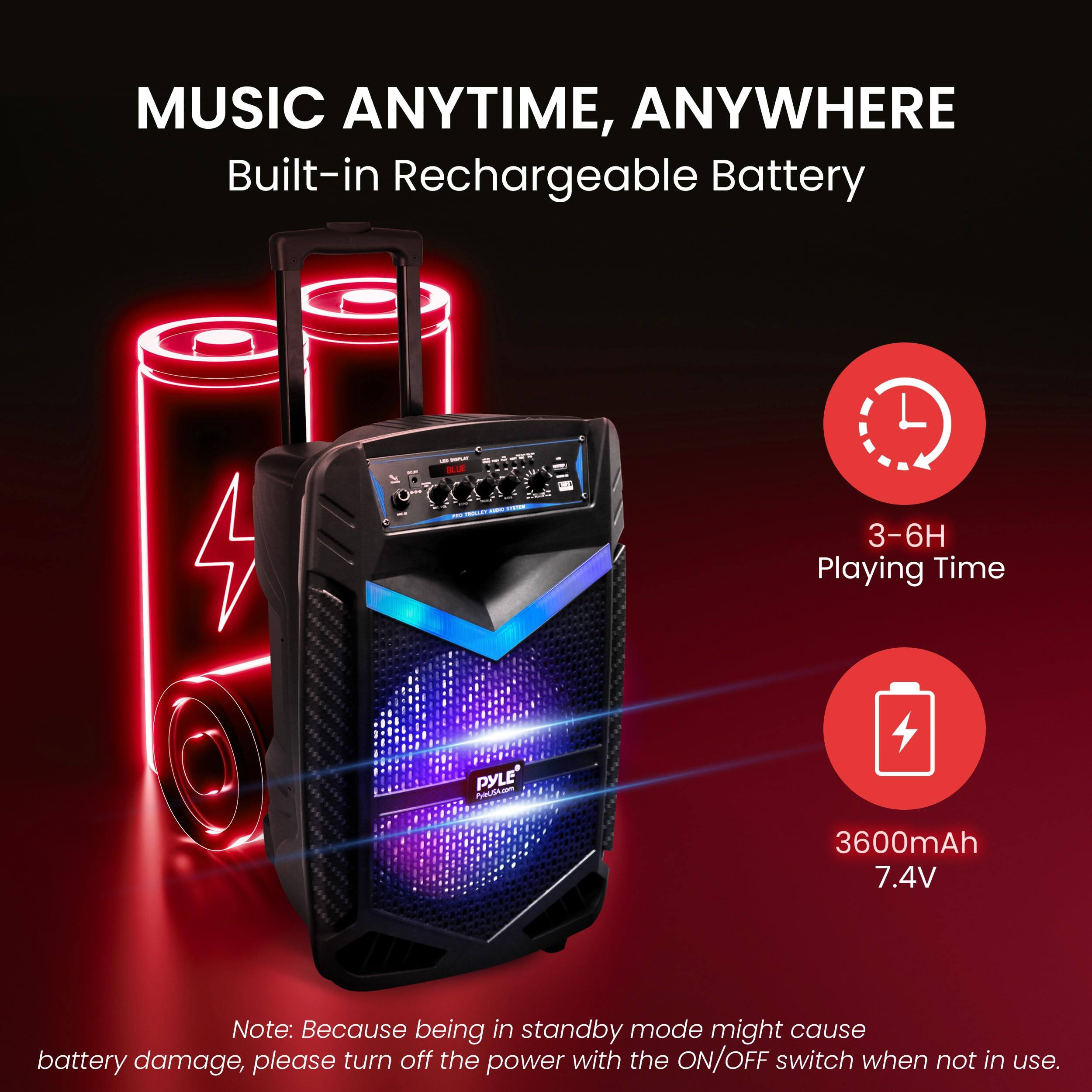 MUSIC ANYTIME, ANYWHERE  
Built-in Rechargeable Battery  

- 3-6H Playing Time  
- 3600mAh 7.4V  

Note: Because being in standby mode might cause battery damage, please turn off the power with the ON/OFF switch when not in use.