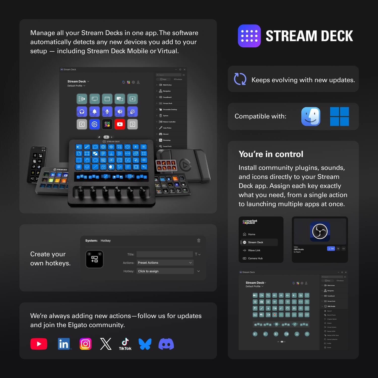 Manage all your Stream Decks in one app. The software automatically detects any new devices you add to your setup — including Stream Deck Mobile or Virtual.

STREAM DECK

- Keeps evolving with new updates.
- Compatible with: macOS, Windows

You're in control

Install community plugins, sounds, and icons directly to your Stream Deck app. Assign each key exactly what you need, from a single action to launching multiple apps at once.

Create your own hotkeys.

We're always adding new actions — follow us for updates and join the Elgato community.