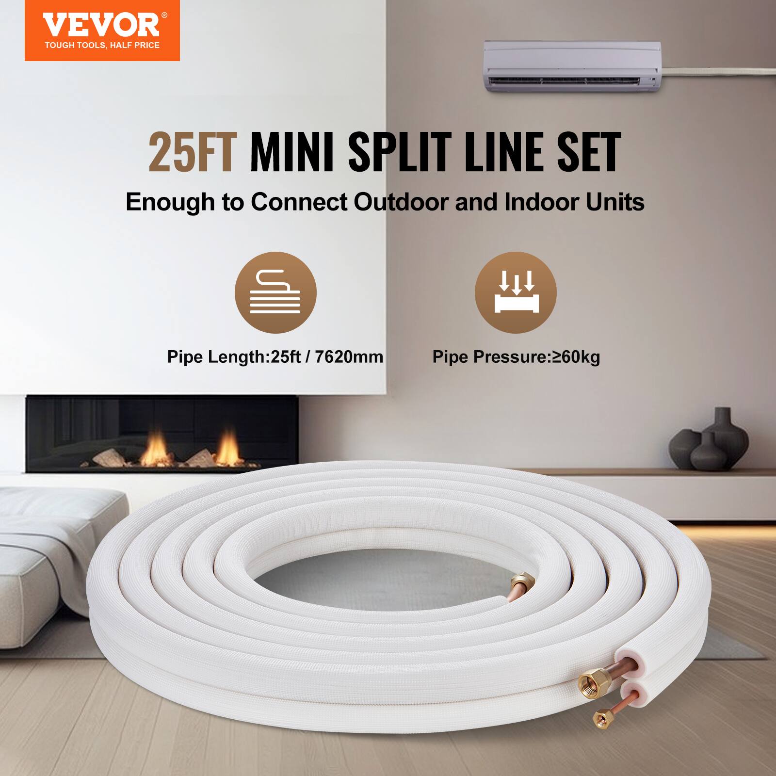 VEVOR TOUGH TOOLS, HALF PRICE

25FT MINI SPLIT LINE SET

Enough to Connect Outdoor and Indoor Units

Pipe Length: 25ft / 7620mm

Pipe Pressure: 260kg
