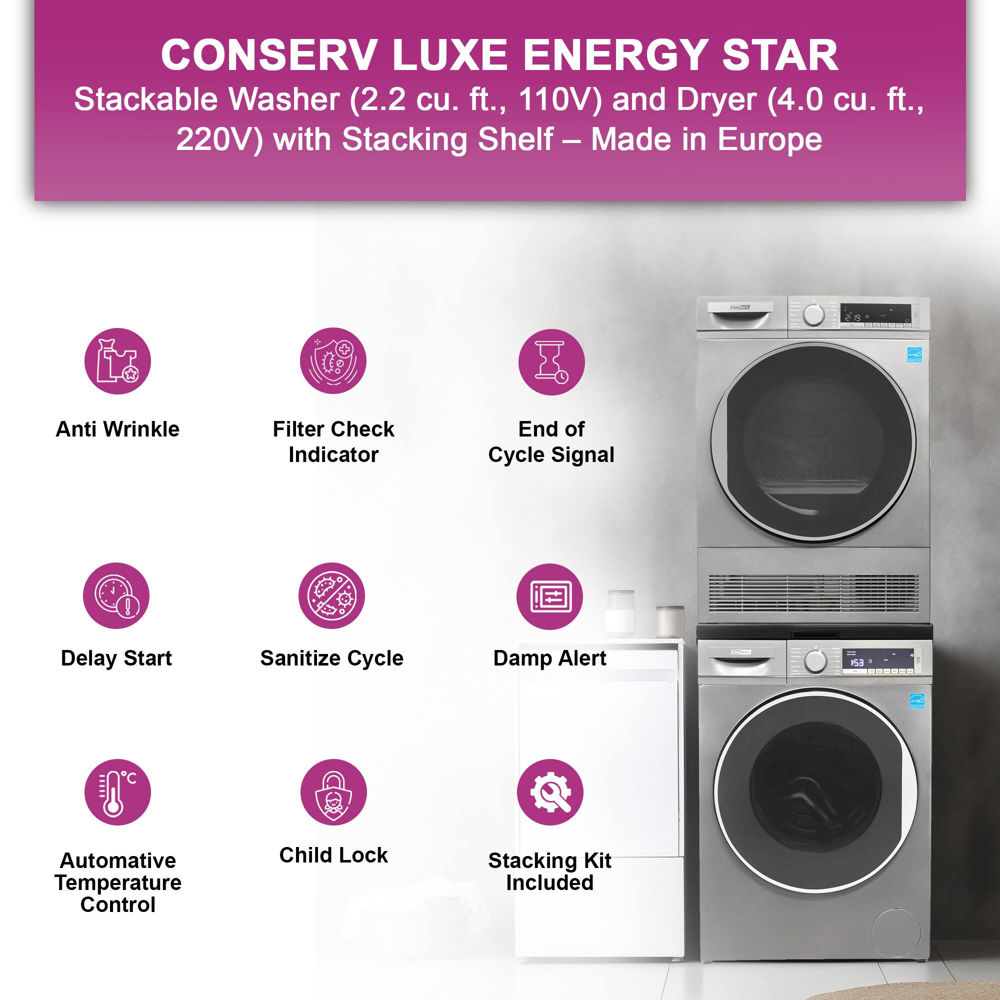 CONSERV LUXE ENERGY STAR  
Stackable Washer (2.2 cu. ft., 110V) and Dryer (4.0 cu. ft., 220V) with Stacking Shelf – Made in Europe  

- Anti Wrinkle  
- Filter Check Indicator  
- End of Cycle Signal  
- Delay Start  
- Sanitize Cycle  
- Damp Alert  
- Automative Temperature Control  
- Child Lock  
- Stacking Kit Included