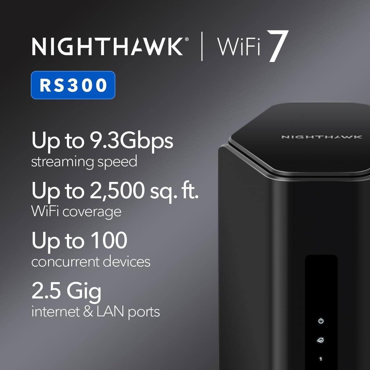 Nighthawk WiFi 7 RS300  
Up to 9.3Gbps streaming speed  
Up to 2,500 sq. ft. WiFi coverage  
Up to 100 concurrent devices  
2.5 Gig internet & LAN ports