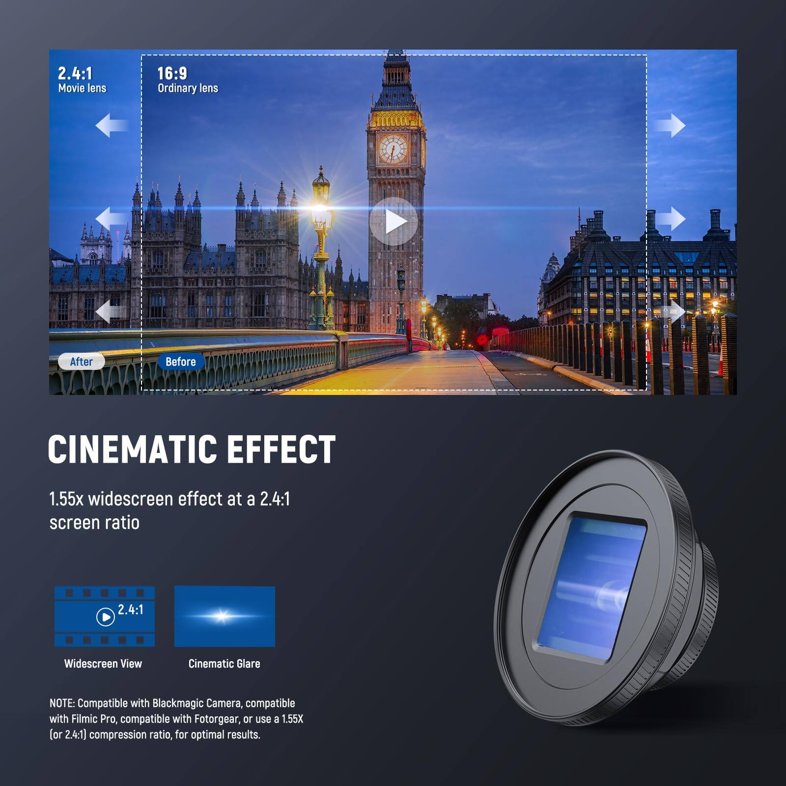 2.4:1 Movie lens  
16:9 Ordinary lens  

After  
Before  

CINEMATIC EFFECT  
1.55x widescreen effect at a 2.4:1 screen ratio  

2.4:1 Widescreen View  
Cinematic Glare  

NOTE: Compatible with Blackmagic Camera, compatible with Filmic Pro, compatible with Fotorgear, or use 1.55X (or 2.4:1) compression ratio, for optimal results.
