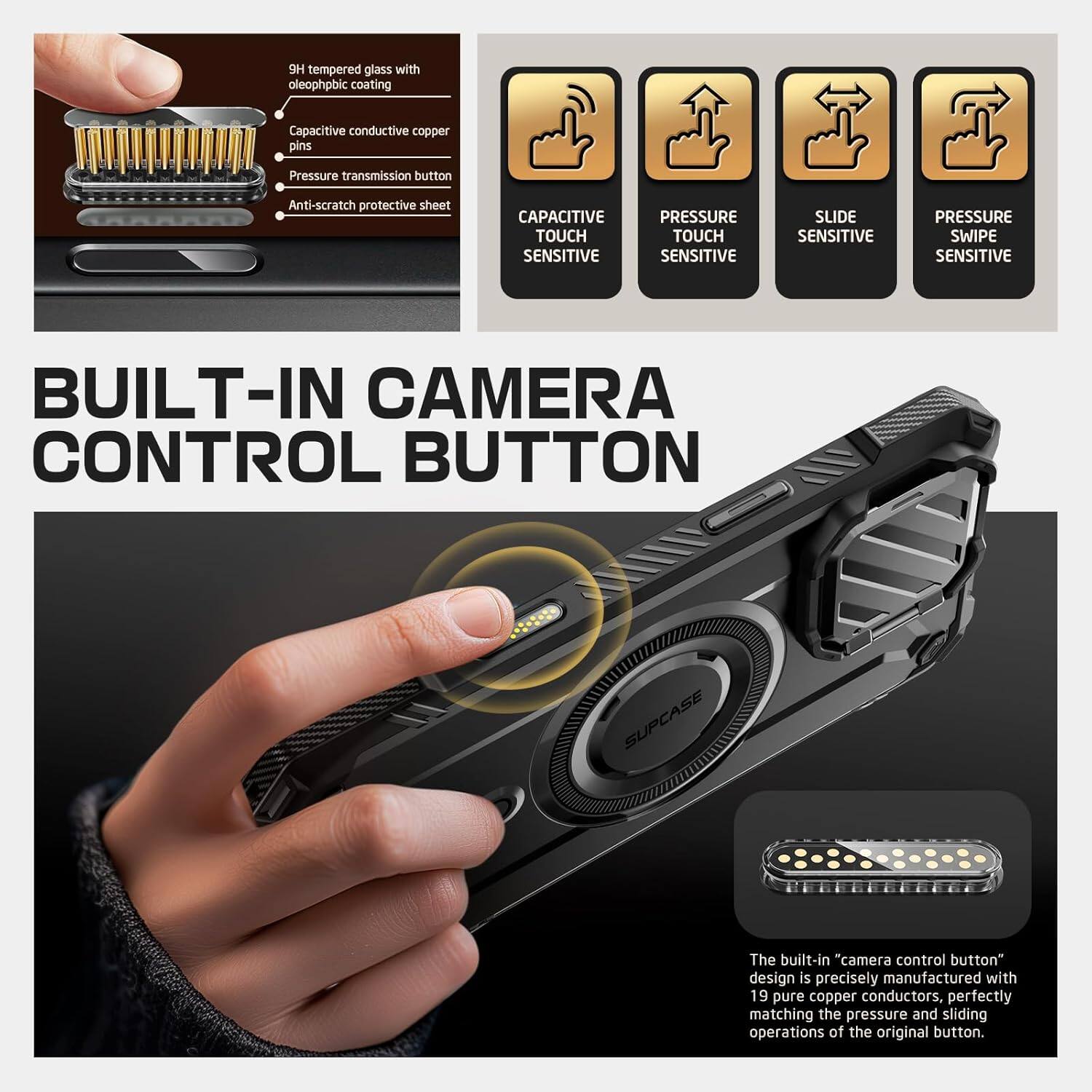 9H tempered glass with oleophobic coating Capacitive conductive copper pins Pressure transmission button Anti-scratch protective sheet CAPACITIVE TOUCH SENSITIVE PRESSURE TOUCH SENSITIVE SLIDE SENSITIVE PRESSURE SWIPE SENSITIVE BUILT-IN CAMERA CONTROL BUTTON The built-in "camera control button" design is precisely manufactured with 19 pure copper conductors, perfectly matching the pressure and sliding operations of the original button.