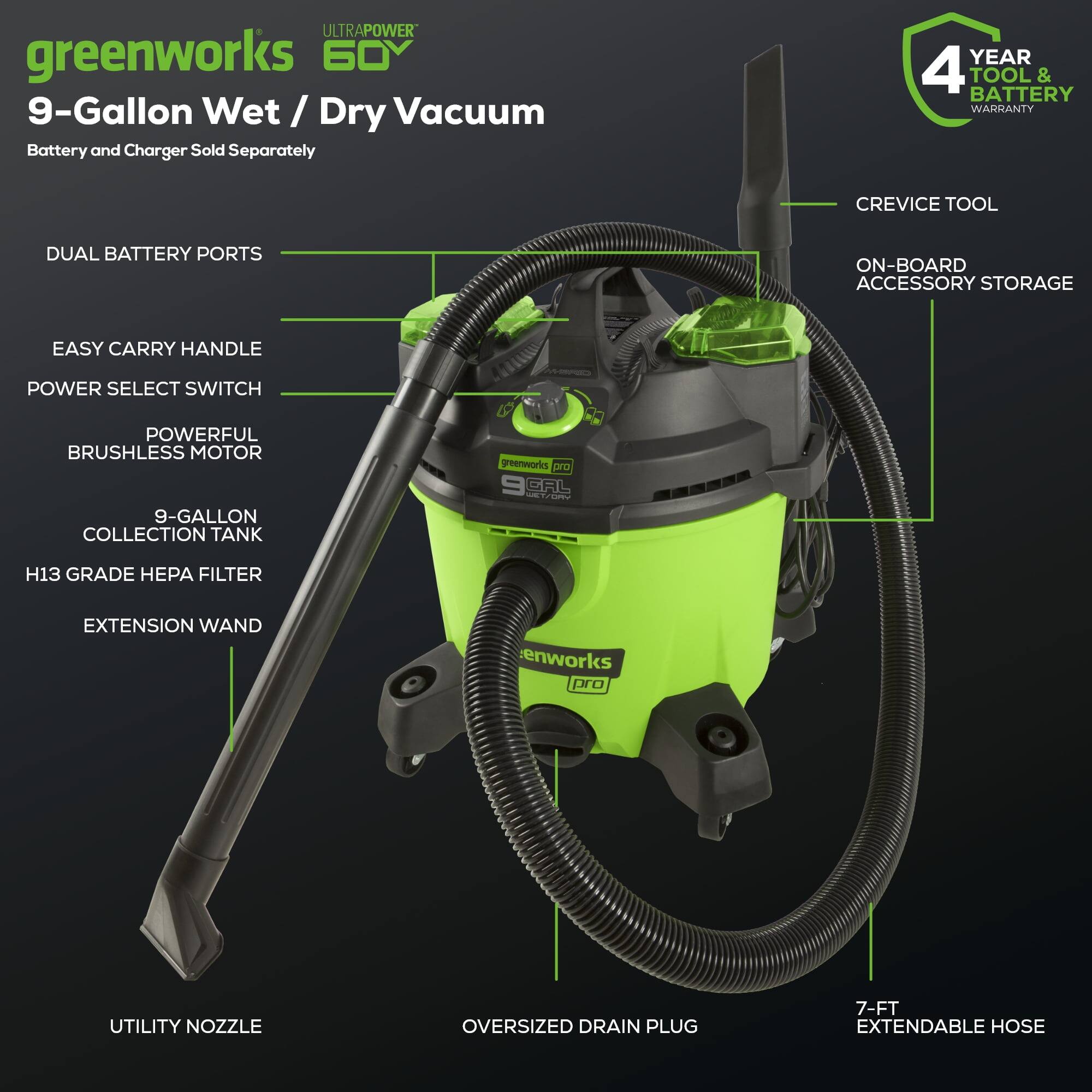 ULTRAPOWER greenworks 60V 9-Gallon Wet / Dry Vacuum Battery and Charger Sold Separately

- DUAL BATTERY PORTS
- EASY CARRY HANDLE
- POWER SELECT SWITCH
- POWERFUL BRUSHLESS MOTOR
- 9-GALLON COLLECTION TANK
- H13 GRADE HEPA FILTER
- EXTENSION WAND
- CREVICE TOOL
- ON-BOARD ACCESSORY STORAGE
- UTILITY NOZZLE
- OVERSIZED DRAIN PLUG
- 7-FT EXTENDABLE HOSE

4 YEAR TOOL & BATTERY WARRANTY