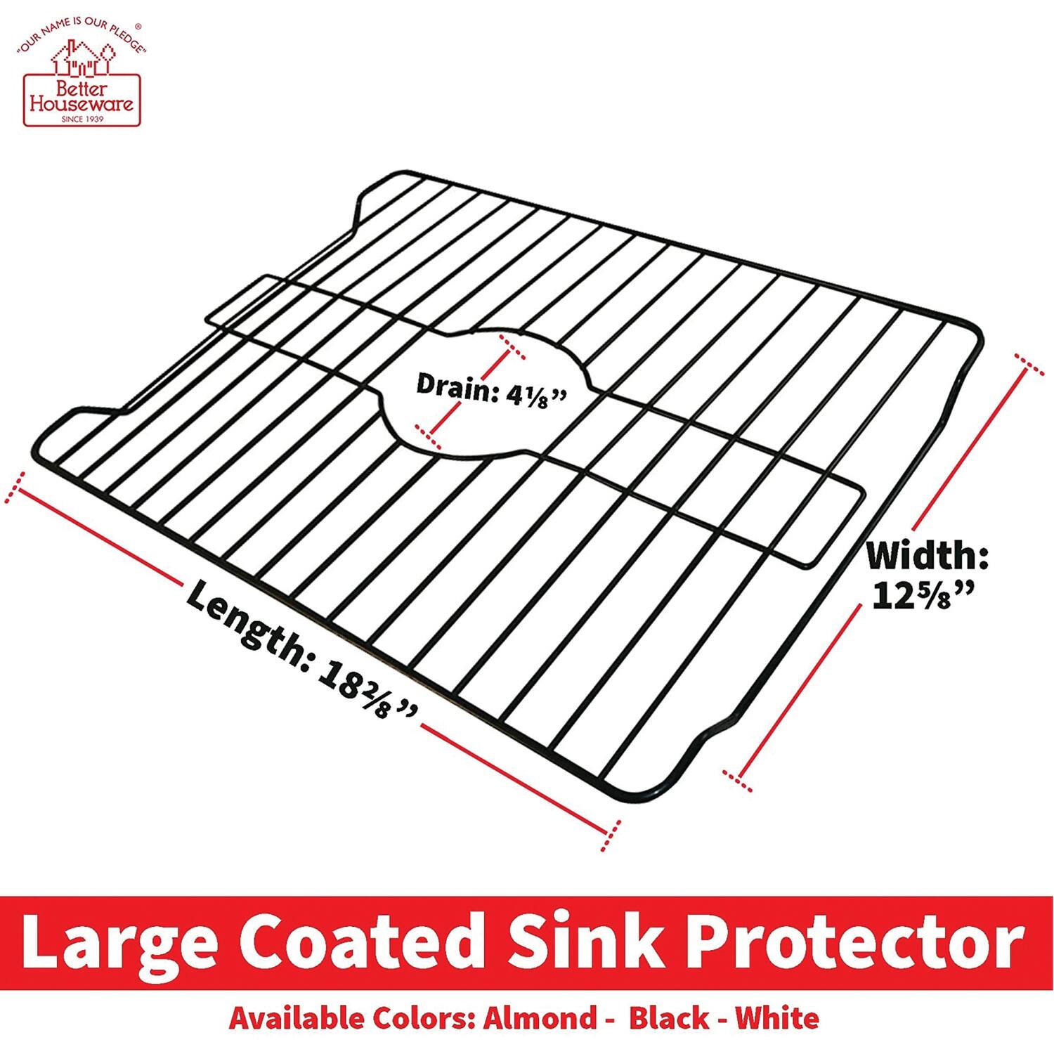 **Large Coated Sink Protector**

- **Drain:** 4 1/8"
- **Length:** 18 2/8"
- **Width:** 12 5/8"

**Available Colors:** Almond - Black - White

**Better Houseware**  
*Since 1999*