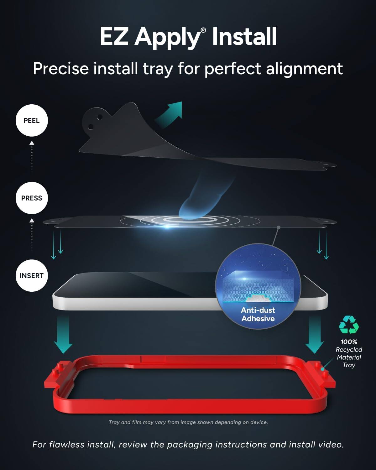 EZ Apply® Install  
Precise install tray for perfect alignment  

PEEL PRESS INSERT  

Anti-dust Adhesive  
100% Recycled Material Tray  

Tray and film may vary from image shown depending on device.  

For flawless install, review the packaging instructions and install video.