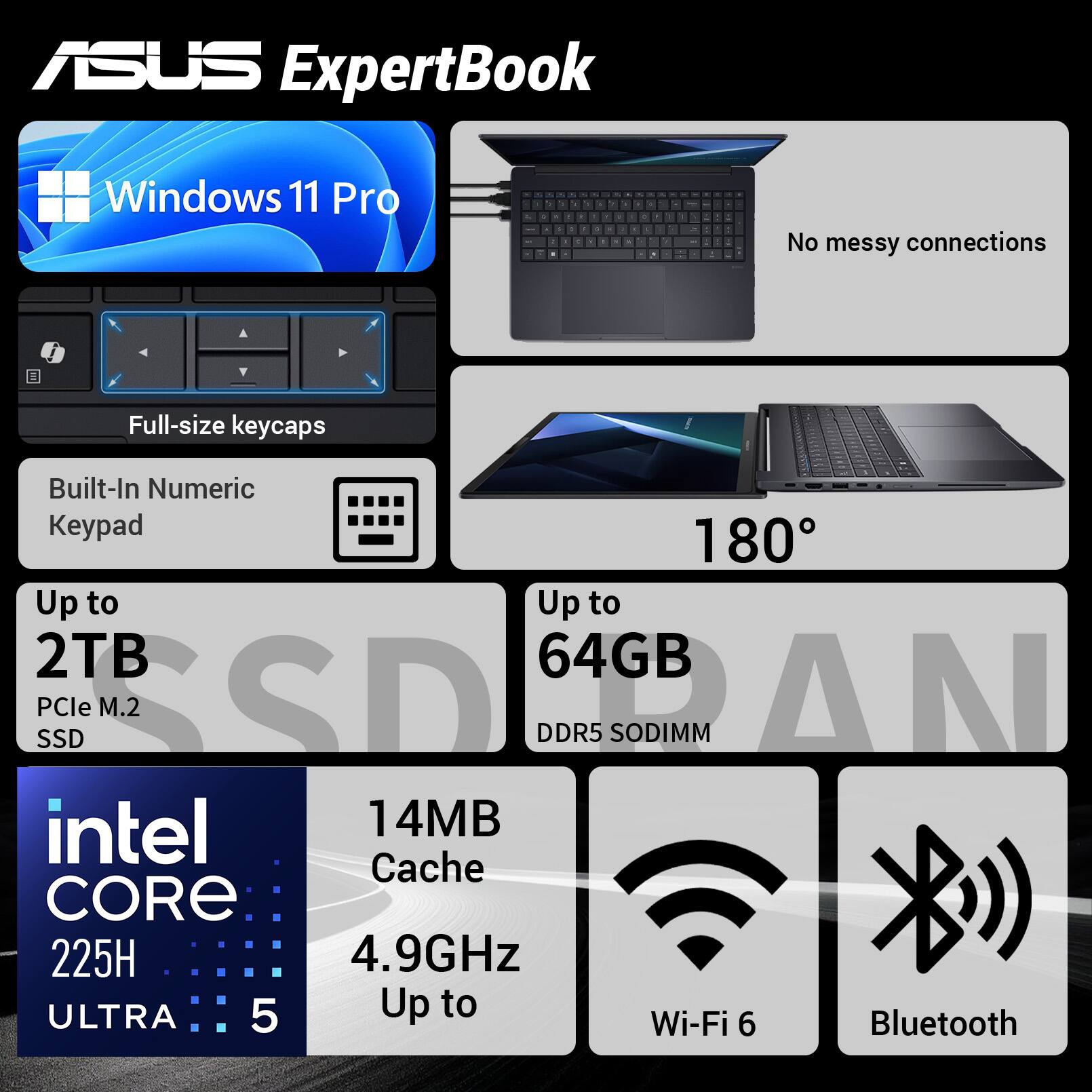 ASUS ExpertBook  
Windows 11 Pro  
- No messy connections  
- Full-size keycaps  
- Built-In Numeric Keypad  
- 180°  
- Up to 2TB PCIe M.2 SSD  
- Up to 64GB DDR5 SODIMM  
- Intel Core 225H ULTRA 5  
- 14MB Cache  
- Up to 4.9GHz  
- Wi-Fi 6  
- Bluetooth